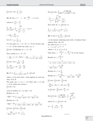 f z dz i i
c
( )ò = ´ =2
1
6
1
3
p p
34. (B) Let z ei
= q
Þ d
idz
z
zq q p=
-
£ £; 2
and cos q = +
æ
è
ç
ö
ø
÷
1
2
1
z
z
d
idz
z
z
z
c
q
q
p
2
2
1
2
10
2
+
=
-
+ +
æ
è
ç
ö
ø
÷
ò òcos
; c z: = 1
= -
+ +ò2
4 12
i
dz
z zc
Let f z
z z
( ) =
+ +
1
4 12
f z( ) has poles at z = - +2 3, - -2 3 out of these only
z = - +2 3 lies inside the circle c z: = 1
f z dz i
c
( )ò = 2p (Residue at z = - +2 3)
Now, residue at z = - +2 3
= + -
®- +
lim ( ) ( )
z
z f z
2 3
2 3 =
+ +
=
®- +
lim
( )z z2 3
1
2 3
1
2 3
f z dz i
i
c
( )ò = ´ =2
1
2 3 3
p
p
d
i
iq
q
p p
p
2
2
3
2
30
2
+
= - ´ =ò cos
35. (C) I
z
z a z b
dz f z dz
c c
=
+ +
=ò ò
2
2 2 2 2
( )( )
( )
where c is be semi circle r with segment on real axis
from -R to R.
The poles are z ia z ib= ± = ±, . Here only z ia= and
z ib= lie within the contour c
f z dz i
c
( )ò = 2p
(sum of residues at z ia= and z ib= )
Residue at z ia= ,
= -
- - +
=
-®
lim ( )
( )( )( ) ( )z ia
z ia
z
z ia z ia z b
a
i a b
2
2 2 2 2
2
Residue at z ib=
= -
- + + -
=
-
-®
lim ( )
( )( )( )( ) (z ib
z ib
z
z ia z ia z ib z ib
b
i a b
2
2
2 2
)
f z dz f z dz f z dz
c r R
R
( ) ( ) ( )ò ò ò= +
-
=
-
- =
+
2
2 2 2
p pi
i a b
a b
a b( )
( )
Now f z dz
ie iRe d
R e a R e br
i i
i i
( )
( )( )ò ò=
+ +
2
2 2 2 2 2 2
0
q q
q q
p
q
=
+
æ
è
çç
ö
ø
÷÷ +
æ
è
çç
ö
ø
÷÷
ò
e
R
d
e
a
R
e
b
R
i
i i
3
2
2
2
2
2
2
0
q
q q
p q
Now when R ® ¥, b z dz
r
( )ò = 0
x
x a x b
dz
a b
2
2 2 2 2
( )( )+ +
=
+-¥
¥
ò
p
36. (C) Let I
dz
z
f z dz
c c
=
+
=ò ò1 6
( )
c is the contour containing semi circle r of radius R and
segment from -R to R.
For poles of f z( ), 1 06
+ =z
Þ = - = +
z ei n
( ) ( )
1 6 2 1 6p p
where n = 0, 1, 2, 3, 4, 5, 6
Only poles z
i
=
- +3
2
, i,
3
2
+ i
lie in the contour
Residue at z
i
=
+ +3
2
=
- - - - -
1
1 2 1 3 1 4 1 5 1 6( )( )( )( )( )z z z z z z z z z z
=
+
=
-1
3 1 3
1 3
12i i
i
i( )
Residue at z i= is
1
6i
Residue at z
i
i
=
+1 3
12
is =
-
=
+1
3 1 3
1 3
12i i
i
i( )
f z dz f z dz f z dz
c r R
R
( ) ( ) ( )ò ò ò= +
-
= - + + + =
2
12
1 3 1 3 2
2
3
p pi
i
i i i( )
or f z dz f z dz
r R
R
( ) ( )ò ò+ =
-
2
3
p
....(1)
Now f z dz
c
( )ò =
+ò
iRe d
R e
i
i
q
q
p
q
1 6 6
0
=
+
ò
ie d
R
R
e
i
i
q
q
p
q
5
6
60
1
where R ® ¥, f z dz
r
( )ò ® 0
(1) ®
0
6
1
2
3
¥
ò +
=
ax
x
p
********
Chap 9.5
Page
573
Complex Variables GATE EC BY RK Kanodia
www.gatehelp.com
 