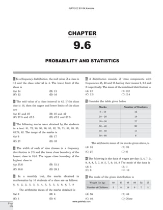 1. In a frequency distribution, the mid value of a class is
15 and the class interval is 4. The lower limit of the
class is
(A) 14 (B) 13
(C) 12 (D) 10
2. The mid value of a class interval is 42. If the class
size is 10, then the upper and lower limits of the class
are
(A) 47 and 37 (B) 37 and 47
(C) 37.5 and 47.5 (D) 47.5 and 37.5
3. The following marks were obtained by the students
in a test: 81, 72, 90, 90, 86, 85, 92, 70, 71, 83, 89, 95,
85,79, 62. The range of the marks is
(A) 9 (B) 17
(C) 27 (D) 33
4. The width of each of nine classes in a frequency
distribution is 2.5 and the lower class boundary of the
lowest class is 10.6. The upper class boundary of the
highest class is
(A) 35.6 (B) 33.1
(C) 30.6 (D) 28.1
5. In a monthly test, the marks obtained in
mathematics by 16 students of a class are as follows:
0, 0, 2, 2, 3, 3, 3, 4, 5, 5, 5, 5, 6, 6, 7, 8
The arithmetic mean of the marks obtained is
(A) 3 (B) 4
(C) 5 (D) 6
6. A distribution consists of three components with
frequencies 45, 40 and 15 having their means 2, 2.5 and
2 respectively. The mean of the combined distribution is
(A) 2.1 (B) 2.2
(C) 2.3 (D) 2.4
7. Consider the table given below
Marks Number of Students
0 – 10 12
10 – 20 18
20 – 30 27
30 – 40 20
40 – 50 17
50 – 60 6
The arithmetic mean of the marks given above, is
(A) 18 (B) 28
(C) 27 (D) 6
8. The following is the data of wages per day: 5, 4, 7, 5,
8, 8, 8, 5, 7, 9, 5, 7, 9, 10, 8 The mode of the data is
(A) 5 (B) 7
(C) 8 (D) 10
9. The mode of the given distribution is
Weight (in kg) 40 43 46 49 52 55
Number of Children 5 8 16 9 7 3
(A) 55 (B) 46
(C) 40 (D) None
CHAPTER
9.6
PROBABILITY AND STATISTICS
Page
574
GATE EC BY RK Kanodia
www.gatehelp.com
 