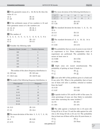 10. If the geometric mean of x, 16, 50, be 20, then the
value of x is
(A) 4 (B) 10
(C) 20 (D) 40
11. If the arithmetic mean of two numbers is 10 and
their geometric mean is 8, the numbers are
(A) 12, 18 (B) 16, 4
(C) 15, 5 (D) 20, 5
12. The median of
0, 2, 2, 2, -3, 5, -1, 5, 5, -3, 6, 6, 5, 6 is
(A) 0 (B) -1.5
(C) 2 (D) 3.5
13. Consider the following table
Diameter of heart (in mm) Number of persons
120 5
121 9
122 14
123 8
124 5
125 9
The median of the above frequency distribution is
(A) 122 mm (B) 123 mm
(C) 122.5 mm (D) 122.75 mm
14. The mode of the following frequency distribution, is
Class interval Frequency
3–6 2
6–9 5
9–12 21
12–15 23
15–18 10
18–21 12
21–24 3
(A) 11.5 (B) 11.8
(C) 12 (D) 12.4
15. The mean-deviation of the data 3, 5, 6, 7, 8, 10,
11, 14 is
(A) 4 (B) 3.25
(C) 2.75 (D) 2.4
16. The mean deviation of the following distribution is
x 10 11 12 13 14
f 3 12 18 12 3
(A) 12 (B) 0.75
(C) 1.25 (D) 26
17. The standard deviation for the data 7, 9, 11, 13,
15 is
(A) 2.4 (B) 2.5
(C) 2.7 (D) 2.8
18. The standard deviation of 6, 8, 10, 12, 14 is
(A) 1 (B) 0
(C) 2.83 (D) 2.73
19. The probability that an event A occurs in one trial of
an experiment is 0.4. Three independent trials of
experiment are performed. The probability that A
occurs at least once is
(A) 0.936 (B) 0.784
(C) 0.964 (D) None
20. Eight coins are tossed simultaneously. The
probability of getting at least 6 heads is
(A) 7
64
(B) 37
256
(C) 57
64
(D) 249
256
21. A can solve 90% of the problems given in a book and
B can solve 70%. What is the probability that at least
one of them will solve a problem, selected at random
from the book?
(A) 0.16 (B) 0.63
(C) 0.97 (D) 0.20
22. A speaks truth in 75% and B in 80% of the cases. In
what percentage of cases are they likely to contradict
each other narrating the same incident ?
(A) 5% (B) 45%
(C) 35% (D) 15%
23. The odds against a husband who is 45 years old,
living till he is 70 are 7:5 and the odds against his wife
who is 36, living till she is 61 are 5:3. The probability
that at least one of them will be alive 25 years hence, is
(A) 61
96
(B) 5
32
(C) 13
64
(D) None
Chap 9.6
Page
575
Probability and Statistics GATE EC BY RK Kanodia
www.gatehelp.com
 