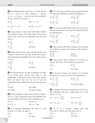24. The probability that a man who is x years old will
die in a year is p. Then amongst n persons
A A An1 2, , ,K each x years old now, the probability
that A1 will die in one year is
(A)
1
2
n
(B) 1 1- -( )p n
(C)
1
1 12
n
p n
[ ( ) ]- - (D)
1
1 1
n
p n
[ ( ) ]- -
25. A bag contains 4 white and 2 black balls. Another
bag contains 3 white and 5 black balls. If one ball is
drawn from each bag, the probability that both are
white is
(A)
1
24
(B)
1
4
(C)
5
24
(D) None
26. A bag contains 5 white and 4 red balls. Another bag
contains 4 white and 2 red balls. If one ball is drawn
from each bag, the probability that one is white and one
is red, is
(A)
13
27
(B)
5
27
(C)
8
27
(D) None
27. An anti-aircraft gun can take a maximum of 4 shots
at an enemy plane moving away from it. The
probabilities of hitting the plane at the first, second,
third and fourth shot are 0.4, 0.3, 0.2 and 0.1
respectively. The probability that the gun hits the plane
is
(A) 0.76 (B) 0.4096
(C) 0.6976 (D) None of these
28. If the probabilities that A and B will die within a
year are p and q respectively, then the probability that
only one of them will be alive at the end of the year is
(A) pq (B) p q( )1 -
(C) q p( )1 - (D) p pq+ -1 2
29. In a binomial distribution, the mean is 4 and
variance is 3. Then, its mode is
(A) 5 (B) 6
(C) 4 (D) None
30. If 3 is the mean and (3/2) is the standard deviation
of a binomial distribution, then the distribution is
(A)
3
4
1
4
12
+
æ
è
ç
ö
ø
÷ (B)
1
2
3
2
12
+
æ
è
ç
ö
ø
÷
(C)
4
5
1
5
60
+
æ
è
ç
ö
ø
÷ (D)
1
5
4
5
5
+
æ
è
ç
ö
ø
÷
31. The sum and product of the mean and variance of a
binomial distribution are 24 and 18 respectively. Then,
the distribution is
(A)
1
7
1
8
12
+
æ
è
ç
ö
ø
÷ (B)
1
4
3
4
16
+
æ
è
ç
ö
ø
÷
(C)
1
6
5
6
24
+
æ
è
ç
ö
ø
÷ (D)
1
2
1
2
32
+
æ
è
ç
ö
ø
÷
32. A die is thrown 100 times. Getting an even number
is considered a success. The variance of the number of
successes is
(A) 50 (B) 25
(C) 10 (D) None
33. A die is thrown thrice. Getting 1 or 6 is taken as a
success. The mean of the number of successes is
(A)
3
2
(B)
2
3
(C) 1 (D) None
34. If the sum of mean and variance of a binomial
distribution is 4.8 for five trials, the distribution is
(A)
1
5
4
5
5
+
æ
è
ç
ö
ø
÷ (B)
1
3
2
3
5
+
æ
è
ç
ö
ø
÷
(C)
2
5
3
5
5
+
æ
è
ç
ö
ø
÷ (D) None of these
35. A variable has Poission distribution with mean m.
The probability that the variable takes any of the
values 0 or 2 is
(A) e m
mm-
+ +
æ
è
çç
ö
ø
÷÷1
2
2
!
(B) e mm
( )1 3 2
+ -
(C) e m3 2 2 1 2
1( )+ -
(D) e
mm-
+
æ
è
çç
ö
ø
÷÷1
2
2
!
36. If X is a Poission variate such that
P P P( ) ( ) ( )2 9 4 90 6= + , then the mean of X is
(A) ± 1 (B) ± 2
(C) ± 3 (D) None
Page
576
Engineering MathematicsUNIT 9 GATE EC BY RK Kanodia
www.gatehelp.com
 