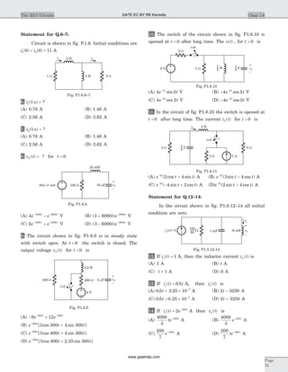 Statement for Q.6–7:
Circuit is shown in fig. P.1.6. Initial conditions are
i i1 20 0 11( ) ( )= = A
6. i1 1( )s = ?
(A) 0.78 A (B) 1.46 A
(C) 2.56 A (D) 3.62 A
7. i2 1( )s = ?
(A) 0.78 A (B) 1.46 A
(C) 2.56 A (D) 3.62 A
8. v tC( ) = ? for t > 0
(A) 4 1000 2000
e et t- -
- V (B) ( )3 6000 2000
+ -
t e t
V
(C) 2 1000 2000
e et t- -
+ V (D) ( )3 6000 2000
- -
t e t
V
9. The circuit shown in fig. P1.6.9 is in steady state
with switch open. At t = 0 the switch is closed. The
output voltage v tC( ) for t > 0 is
(A) - +- -
9 12400 300
e et t
(B) e t tt-
+400
3 300 4 300[ cos sin ]
(C) e t tt-
+300
3 400 4 300[ cos sin ]
(D) e t tt-
+300
3 400 2 25 300[ cos . sin ]
10. The switch of the circuit shown in fig. P1.6.10 is
opened at t = 0 after long time. The v t( ) , for t > 0 is
(A) 4 22
e tt-
sin V (B) - -
4 22
e tt
sin V
(C) 4 22
e tt-
cos V (D) - -
4 22
e tt
cos V
11. In the circuit of fig. P1.6.23 the switch is opened at
t = 0 after long time. The current i tL ( ) for t > 0 is
(A) e t tt-
+2
2 4( cos sin ) A (B) e t tt-
-2
3 4( sin cos ) A
(C) e t tt-
- +2
4 2( sin cos ) A (D)e t tt-
-2
2 4( sin cos ) A
Statement for Q.12–14:
In the circuit shown in fig. P1.6.12–14 all initial
condition are zero.
12. If i ts( ) = 1 A, then the inductor current i tL ( ) is
(A) 1 A (B) t A
(C) t + 1 A (D) 0 A
13. If i t ts( ) .= 0 5 A, then i tL ( ) is
(A) 0 5 3 25 10 3
. .t + ´ -
A (B) 2 3250t - A
(C) 0 5 0 25 10 3
. .t - ´ -
A (D) 2 3250t + A
14. If i t es
t
( ) = -
2 250
A then i tL ( ) is
(A)
4000
3
250
te t-
A (B)
4000
3
250
e t-
A
(C)
200
7
250
e t-
A (D)
200
7
250
te t-
A
Chap 1.6The RLC Circuits
Page
55
3 H1 W
2 H
2 W
i1 i2
Fig. P1.6.6–7
30 (- ) mAu t 10 Fm
25 mH
100 W vC
–
+
Fig. P1.6.8
0.8 H
500 W
9 V
250 W 5 Fm vC
–
+
t=0
Fig. P1.6.9
3 W
1 W H6 V
t=0
F2
1
4
1
vC
–
+
Fig. P1.6.10
2 W
t=0
4 H
7 A4 W
8 W
iL
F4
1
Fig. P1.6.11
W
100
65
i u ts ( ) A 1 mF
iL
vL
–
+
10 mH
Fig. P1.5.12-14
GATE EC BY RK Kanodia
www.gatehelp.com
 