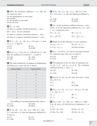 37. When the correlation coefficient r = ± 1, then the
two regression lines
(A) are perpendicular to each other
(B) coincide
(C) are parallel to each other
(D) do not exist
38. If r = 0, then
(A) there is a perfect correlation between x and y
(B) x and y are not correlated.
(C) there is a positive correlation between x and y
(D) there is a negative correlation between x and y
39. If S Sx yi i= =15 36, , Sx yi i = 110 and n = 5, then
cov ( , )x y is equal to
(A) 0.6 (B) 0.5
(C) 0.4 (D) 0.225
40. If cov ( , )x y = -16.5, var ( )x = 2.89 and var ( )y = 100,
then the coefficient of correlation r is equal to
(A) 0.36 (B) -0.64
(C) 0.97 (D) -0.97
41. The ranks obtained by 10 students in Mathematics
and Physics in a class test are as follows
Rank in Maths Rank in Chem.
1 3
2 10
3 5
4 1
5 2
6 9
7 4
8 8
9 7
10 6
The coefficient of correlation between their ranks is
(A) 0.15 (B) 0.224
(C) 0.625 (D) None
42. If Sxi = 24, å =yi 44, Sx yi i = 306, å =xi
2
164,
å =yi
2
574 and n = 4, then the regression coefficient byx
is equal to
(A) 2.1 (B) 1.6
(C) 1.225 (D) 1.75
43. If Sxi = 30, å =yi 42, å =x yi i 199, å =xi
2
184,
å =yi
2
318 and n = 6, then the regression coefficient bxy
is
(A) -0.36 (B) -0.46
(C) 0.26 (D) None
44. Let r be the correlation coefficient between x and y
and b byx xy, be the regression coefficients of y on x and
x on y respectively then
(A) r b bxy yx= + (B) r b bxy yx= ´
(C) r b bxy yx= ´ (D) r b bxy yx= +
1
2
( )
45. Which one of the following is a true statement.
(A) 1
2
( )b b rxy yx+ = (B) 1
2
( )b b rxy yx+ <
(C) 1
2
( )b b rxy yx+ > (D) None of these
46. If byx = 1.6 and bxy = 0.4 and q is the angle between
two regression lines, then tan q is equal to
(A) 0.18 (B) 0.24
(C) 0.16 (D) 0.3
47. The equations of the two lines of regression are :
4 3 7 0x y+ + = and 3 4 8 0x y+ = = . The correlation
coefficient between x and y is
(A) 1.25 (B) 0.25
(C) -0.75 (D) 0.92
48. If cov( , )X Y = 10, var ( ) .X = 6 25 and var( ) .Y = 31 36,
then r( , )X Y is
(A) 5
7
(B) 4
5
(C) 3
4
(D) 0.256
49. If å = å =x y 15, å = å =x y2 2
49, å =xy 44 and
n = 5, then bxy = ?
(A) - 1
3
(B) - 2
3
(C) - 1
4
(D) - 1
2
50. If å =x 125, å =y 100, å =x2
1650, å =y2
1500,
å =xy 50 and n = 25, then the line of regression of x on
y is
(A) 22 9 146x y+ = (B) 22 9 74x y- =
(C) 22 9 146x y- = (D) 22 9 74x y+ =
*********
Chap 9.6
Page
577
Probability and Statistics GATE EC BY RK Kanodia
www.gatehelp.com
 