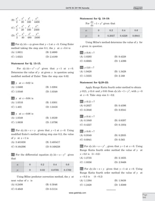 (B)
x x x x2 5 8 11
2 20 160 4400
+ + +
(C)
x x x x2 5 8 11
2 20 160 2400
+ + +
(D)
x x x x2 5 8 11
2 40 480 2400
+ + +
12. For dy dx xy= given that y = 1 at x = 0. Using Euler
method taking the step size 0.1, the y at x = 0 4. is
(A) 1.0611 (B) 2.4680
(C) 1.6321 (D) 2.4189
Statement for Q. 13–15.
For dy dx x y= +2 2
given that y = 1 at x = 0.
Determine the value of y at given x in question using
modified method of Euler. Take the step size 0.02.
13. y at x = 0 02. is
(A) 1.0468 (B) 1.0204
(C) 1.0346 (D) 1.0348
14. y at x = 0 04. is
(A) 1.0316 (B) 1.0301
(C) 1.403 (D) 1.0416
15. y at x = 0 06. is
(A) 1.0348 (B) 1.0539
(C) 1.0638 (D) 1.0796
16. For dy dx x y= + given that y = 1 at x = 0. Using
modified Euler’s method taking step size 0.2, the value
of y at x = 1 is
(A) 3.401638 (B) 3.405417
(C) 9.164396 (D) 9.168238
17. For the differential equation dy dx x y= - 2
given
that
x: 0 0.2 0.4 0.6
y: 0 0.02 0.0795 0.1762
Using Milne predictor–correction method, the y at
next value of x is
(A) 0.2498 (B) 0.3046
(C) 0.4648 (D) 0.5114
Statement for Q. 18–19:
For
dy
dx
y= +1 2
given that
x: 0 0.2 0.4 0.6
y: 0 0.2027 0.4228 0.6841
Using Milne’s method determine the value of y for
x given in question.
18. y ( . ) ?0 8 =
(A) 1.0293 (B) 0.4228
(C) 0.6065 (D) 1.4396
19. y ( . ) ?10 =
(A) 1.9428 (B) 1.3428
(C) 1.5555 (D) 2.168
Statement for Q.20–22:
Apply Runge Kutta fourth order method to obtain
y ( . )0 2 , y ( . )0 4 and y ( . )0 6 from dy dx y= +1 2
, with y = 0
at x = 0. Take step size h = 0 2. .
20. y ( . ) ?0 2 =
(A) 0.2027 (B) 0.4396
(C) 0.3846 (D) 0.9341
21. y ( . ) ?0 4 =
(A) 0.1649 (B) 0.8397
(C) 0.4227 (D) 0.1934
22. y ( . ) ?0 6 =
(A) 0.9348 (B) 0.2935
(C) 0.6841 (D) 0.563
23. For dy dx x y= + 2
, given that y = 1 at x = 0. Using
Runge Kutta fourth order method the value of y at
x = 0 2. is (h = 0 2. )
(A) 1.2735 (B) 2.1635
(C) 1.9356 (D) 2.9468
24. For dy dx x y= + given that y = 1 at x = 0. Using
Runge Kutta fourth order method the value of y at
x = 0 2. is (h = 0 2. )
(A) 1.1384 (B) 1.9438
(C) 1.2428 (D) 1.6389
*********
Chap 9.7
Page
583
GATE EC BY RK Kanodia
www.gatehelp.com
 