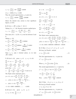 x x
f x
f x
1 0
0
0
2 9
0 0126
11497
2 9109= -
¢
= + =
( )
( )
.
.
.
.
f x f x( ) . , ( ) .1 10 0001 11492= - ¢ =
Thus the second approximation x2 is given by
x x
f x
f x
2 1
1
1
2 9109
0 0001
11492
2 91099= -
¢
= + =
( )
( )
.
.
.
.
Hence the desired root, correct to four significant
figures, is 2.911
6. (B) Let x = 28 so that x2
28 0- =
Taking f x x( ) = -2
28, Newton’s iterative method gives
x x
f x
f x
x
x
x
x
x
n n
n
n
n
n
n
n
n
+ = -
¢
= -
-
= +
æ
è
çç
ö
ø
÷÷1
2
28
2
1
2
28( )
( )
Now since f f( ) , ( )5 3 6 8= - = , a root lies between 5 and
6.
Taking x0 5 5= . ,
x x
x
1 0
0
1
2
28 1
2
5 5
28
5 5
5 29545= +
æ
è
çç
ö
ø
÷÷ = +
æ
è
ç
ö
ø
÷ =.
.
.
x x
x
2 1
1
1
2
28 1
2
5 29545
28
5 29545
5= +
æ
è
çç
ö
ø
÷÷ = +
æ
è
çç
ö
ø
÷÷ =.
.
.2915
x x
x
3 2
2
1
2
28 1
2
5 2915
28
5 2915
5 2= +
æ
è
çç
ö
ø
÷÷ = +
æ
è
çç
ö
ø
÷÷ =.
.
. 915
Since x x2 3= upto 4 decimal places, so we take
28 5 2915= . .
7. (B) Let h = 0 1. , given x0 0= , x x h1 0 0 1= + = .
dy
dx
xy= +1 Þ
d y
dx
x
dy
dx
y
2
2
= +
d y
dx
x
d y
dx
dy
dx
3
3
2
2
2= + ,
d y
dx
x
d y
dx
d y
dx
4
4
3
3
2
2
3= +
given that x y= =0 1,
Þ
dy
dx
d y
dx
d y
dx
d y
dx
= = = =1 1 2 3
2
2
3
3
4
4
; , , and so on
The Taylor series expression gives :
y x h y x h
dy
dx
h d y
dx
h d y
dx
( ) ( )
! !
+ = + + + +
2 2
2
3 3
3
2 3
Þ = + ´ + × + +y ( . ) .
( . )
!
( . )
!
0 1 1 0 1 1
0 1
2
1
0 1
3
2
2 3
K
Þ = + + + +y( . ) .
. .
0 1 1 0 1
0 01
2
0 001
3
K
= + + +1 0 1 0 005 0 000033. . . ......... = 11053.
8. (B) Let h = 0 1. , given x y0 00 1= =,
x x h1 0 0 1= + = . ,
dy
dx
x y= - 2
at x y
dy
dx
= = = -0 1 1, ,
d y
dx
y
dy
dx
2
2
1 2= -
at x y
d y
dx
= = = + =0 1 1 2 3
2
2
, ,
d y
dx
dy
dx
y
d y
dx
3
3
2 2
2
2 2= -
æ
è
ç
ö
ø
÷ -
at x y
d y
dx
= = = -0 1 8
3
3
, ,
d y
dx
dy
dx
d y
dx
y
d y
dx
4
4
2
2
3
3
2 3= - +
é
ë
ê
ù
û
ú
at x y
d y
dx
= = =0 1 34
4
4
,
The Taylor series expression gives
y x h y x h
dy
dx
h d y
dx
h d y
dx
h d y
dx
( ) ( )
! ! !
+ = + + + +
2 2
2
3 3
3
4 4
4
2 3 4
+ K
y( . ) . ( )
( . )
!
( . )
!
( )
( . )
!
0 1 1 0 1 1
0 1
2
3
0 1
3
8
0 1
4
34
2 3 4
= + - + + - + + ......
= - + - + =1 0 1 0 015 0 001333 0 0001417 0 9138. . . . .
9. (C) Here f x y x y x y( , ) ,= + = =2 2
0 00 0
We have, by Picard’s method
y y f x y dx
x
x
= + ò0
0
( , ) ....(1)
The first approximation to y is given by
y y f x y dx
x
x
( )
( , )1
0 0
0
= + ò
Where y f x dx x dx
x x
0
0
2
0
0 0= + =ò ò( , ) . ...(2)
The second approximation to y is given by
y y f x y dx f x
x
dx
x
x x
( ) ( )
( , ) ,2
0
1
3
00
0
3
= + = +
æ
è
çç
ö
ø
÷÷ò ò
= + +
æ
è
çç
ö
ø
÷÷ = +ò0
9 3 63
2
6
0
3 7
x
x
dx
x x
x
Now, y ( . )
( . ) ( . )
.0 4
0 4
3
0 4
63
0 02135
3 7
= + =
10. (C) Here f x y y x x y( , ) ; ,= - = =0 00 2
We have by Picard’s method
y y f x y dx
x
x
= + ò0
0
( , )
The first approximation to y is given by
y y f x y dx
x
x
( )
( , )1
0 0
0
= + ò = + ò2 2
0
f x dx
x
( , )
Chap 9.7
Page
585
GATE EC BY RK Kanodia
www.gatehelp.com
 