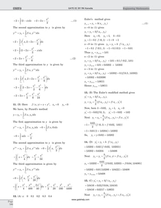 = + -ò2 2
0
( )x dx
x
= + -2 2
2
2
x
x
....(1)
The second approximation to y is given by
y y f x y dx
x
x
( ) ( )
( , )2
0
1
0
= + ò
= + + -
æ
è
çç
ö
ø
÷÷ò2 2 2
2
2
0
f x x
x
dx
x
x
,
= + + - -ò2 2 2
2
2
0
2
( )x
x
x dx
= + + -2 2
2 6
2 3
x
x x
....(2)
The third approximation to y is given by
y y f x y dx
x
x
( ) ( )
( , )3
0
2
0
= + ò
= + + + -
æ
è
çç
ö
ø
÷÷ò2 2 2
2 6
2 3
0
f x x
x x
dx
x
x
,
= + + + - -
æ
è
çç
ö
ø
÷÷ò2 2 2
2 6
2 3
0
x
x x
dx
x
= + + + -2 2
2 6 24
2 3 4
x
x x x
11. (B) Here f x y x y x y( , ) ,= + = =2
0 00 0
We have, by Picard’s method
y y f x y dx
x
x
= + ò0 0
0
( , )
The first approximation to y is given by
y y f x y dx
x
x
( )
( , )1
0 0
0
= + ò = + ò0 0
0
f x dx
x
( , )
= + ò0
0
xdx
x
=
x2
2
The second approximation to y is given by
y y f x y dx
x
x
( ) ( )
( , )2
0
1
0
= + ò = +
æ
è
çç
ö
ø
÷÷ò0
2
2
0
f x
x
dx
x
,
= +
æ
è
çç
ö
ø
÷÷ò x
x
dx
x 4
0
4
= +
x x2 5
2 50
The third approximation is given by
y y f x y dx
x
x
( ) ( )
( , )3
0
2
0
= + ò
= + +
æ
è
çç
ö
ø
÷÷ò0
2 20
2 5
0
f x
x x
dx
x
,
= + + +
æ
è
çç
ö
ø
÷÷ò x
x x x
dx
x 4 10 7
0
4 400
2
40
= + + +
x x x x2 5 8 11
2 20 160 4400
12. (A) x: . . . .0 0 1 0 2 0 3 0 4
Euler’s method gives
y y h x yn n n n+ = +1 ( , ) ....(1)
n = 0 in (1) gives
y y hf x y1 0 0 0= + ( , )
Here x y h0 00 1 0 1= = =, , .
y f1 1 0 1 0 1= + . ( , ) = +1 0 = 1
n = 0 in (1) gives y y h f x y2 1 1 1= + ( , )
= +1 0 1 0 1 1. ( . , )f = +1 0 1 0 1. ( . ) = +1 0 01.
Thus y y2 0 2 101= =( . ) .
n = 2 in (1) gives
y y hf x y3 2 2 2= + ( , ) = +101 0 1 0 2 101. . ( . , . )f
y y3 0 3 101 0 0202 10302= = + =( . ) . . .
n = 3 in (1) gives
y y hf x y4 3 3 3= + ( , ) = +10302 0 1 0 3 10302. . ( . , . )f
= +10302 0 03090. .
y y4 0 4 10611= =( . ) .
Hence y( . ) .0 4 10611=
13. (B) The Euler’s modified method gives
y y hf x y1 0 0 0
*
= + ( , ),
y y
h
f x y f x y1 0 0 0 1 1
2
= + +[ ( , ) ( , )]*
Now, here h y x= = =0 02 1 00 0. , ,
y f1 1 0 02 0 1*
. ( , )= + , y1 1 0 02*
.= + = 102.
Next y y
h
f x y f x y1 0 0 0 1
2
= + +[ ( , ) ( , )]*
= + +1
0 02
2
0 1 0 02 102
.
[ ( , ) ( . , . )]f f
= + + =1 0 01 1 10204 10202. [ . ] .
So, y y1 0 02 10202= =( . ) .
14. (D) y y h f x y2 1 1 1
*
= + ( , )
= +10202 0 02 0 02 10202. . [ ( . , . )]f
= +10202 0 0204. . = 10406.
Next y y
h
f x y f x y2 1 2 2
2
= + +[ ( , ) ( , )]*
y f f2 10202
0 02
2
0 02 10202 0 04 10406= + +.
.
[ ( . , . ) ( . , . )]
= + + =10202 0 01 10206 10422 10408. . [ . . ] .
y y2 0 04 10408= =( . ) .
15. (C) y y hf x y3 2 2 2
*
( , )= +
= +10416 0 02 0 04 10416. . ( . , . )f
= + =10416 0 0217 10633. . .
Next y y
h
f x y f x y3 2 2 2 3 3
2
= + +[ ( , ) ( , )]*
Page
586
Engineering MathematicsUNIT 9 GATE EC BY RK Kanodia
www.gatehelp.com
 