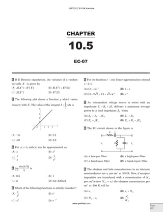 1. If E Denotes expectation, the variance of a random
variable X is given by
(A) E X E X[ ] [ ]2 2
- (B) E X E X[ ] [ ]2 2
+
(C) E X[ ]2
(D) E X2
[ ]
2. The following plot shows a function y which varies
linearly with X. The value of the integral I y dx= ò1
2
is
(A) 1.0 (B) 2.5
(C) 4.0 (D) 5.0
3. For x << 1, coth( )x can be approximated as
(A) x (B) x2
(C)
1
x
(D)
1
2
x
4.
( )lim
sin
q
q
q®0
2/
is
(A) 0.5 (B) 1
(C) 2 (D) not defined
5. Which of the following functions is strictly bounded ?
(A)
1
2
x
(B) ex
(C) x2
(D) e x- 2
6. For the function e x-
, the linear approximation around
x = 2 is
(A) ( )3 2
- -
x e (B) 1 - x
(C) [ ( ]3 2 2 1 1 2 2
+ - + -
x e (D) e-2
7. An independent voltage source in series with an
impedance Z R jXs s s= + delivers a maximum average
power to a load impedance ZL when
(A) Z R jXL S S= + (B) Z RL S=
(C) Z jXL S= (D) Z R jXL S S= -
8. The RC circuit shown in the figure is
(A) a low-pas filter (B) a high-pass filter
(C) a band-pass filter (D) a band-reject filter
9. The electron and hole concentrations in an intrinsic
semiconductor are ni per cm3
at 300 K. Now, if acceptor
impurities are introduced with a concentration of NA
per cm3
(where N nA i>> ) the electron concentration per
cm3
at 300 K will be
(A) ni (B) n Ni A+
(C) N nA i- (D)
n
N
i
A
2
CHAPTER
10.5
Page
639
EC-07
1 2
2
3
3
-1
1
x
y
Vo
R
R C
C
-
+
Vi
-
+
GATE EC BY RK Kanodia
www.gatehelp.com
 