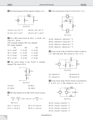 15. The forced response for the capacitor voltage v tf ( ) is
(A) 0 2 117 10 3
. .t + ´ -
V (B) 0 2 117 10 3
. .t - ´ -
V
(C) 117 10 0 23
. .´ --
t V (D) 117 10 0 23
. .´ +-
t V
16. For a RLC series circuit R L= =20 0 6W , . H, the
value of C will be
[CD =critically damped, OD =over damped,
UD =under damped].
CD OD UD
(A) C = 6 mF C >6 mF C <6 mF
(B) C = 6 mF C < 6 mF C > 6 mF
(C) C >6 mF C = 6 mF C < 6 mF
(D) C <6 mF C =6 mF C > 6 mF
17. The circuit shown in fig. P1.6.17 is critically
damped. The value of R is
(A) 40 W (B) 60 W
(C) 120 W (D) 180 W
18. The step response of an RLC series circuit is given
by
d i t
dt
di t
dt
i t
2
2
5 10
( ) ( )
( )+ + = , i( )0 2+
= ,
di
dt
( )0
4
+
= .
The i t( ) is
(A) 1 4+ -
e tt
cos A (B) 4 2 4- -
e tt
cos A
(C) 2 4+ -
e tt
sin A (D) 10 4+ -
e tt
sin A
19. In the circuit shown in fig. P 1.5.19 v t( ) for t > 0 is
(A) 50 46 5 3 62 3 4
- + -
( . sin cos )t t e t
V
(B) 50 46 5 3 62 3 4
+ + -
( . sin cos )t t e t
V
(C) 50 62 4 46 5 4 3
+ + -
( cos . sin )t t e t
V
(D) 50 62 4 46 5 4 3
- + -
( cos . sin )t t e t
V
20. In the circuit of fig. P1.6.20 the switch is closed at
t = 0 after long time. The current i t( ) for t > 0 is
(A) -10 8sin t A (B) 10 8sin t A
(C) -10 8cos t A (D) 10 8cos t A
21. In the circuit of fig. P1.6.21 switch is moved from 8
V to 12 V at t = 0. The voltage v t( ) for t > 0 is
(A) 12 4 2 2 2- + -
( cos sin )t t e t
V
(B) 12 4 2 8 2- + -
( cos sin )t t e t
V
(C) 12 4 2 8 2+ + -
( cos sin )t t e t
V
(D) 12 4 2 2 2+ + -
( cos sin )t t e t
V
Page
56
UNIT 1 Networks
120 WR
10 mF
4 H
Fig. P1.6.17
2 (- ) Au t
1 H 0.04 F
4 W 2 W
50 ( ) Vu t
vC –+
Fig. P1.6.19
5 W
iL
20 V
t=0
H
1
4
F
1
16
vC –+
Fig. P1.6.20
2 W
12 V
1 H
8 V F
1
6
vC
–
+
t=0
Fig. P1.6.21
vx– +
iL
20 mH50 Wavx
100 W
Fig. P1.6.15
GATE EC BY RK Kanodia
www.gatehelp.com
 