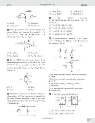 (A) cut-off (B) saturation
(C) normal active (D) reverse active
38. In the Op-Amp circuit shown, assume that the diode
current follows the equation ( )I I V/Vs T= exp . For
V V V Vi = =2 0 01, , and for V V V Vi = =4 0 02, . The
relationship between V01 and V02 is
(A) V V02 012= (B) V e V02
2
01=
(C) V V02 01 2= ln (D) V V VT01 02 2- = ln
39. In the CMOS inverter circuit shown, if the
transconductance parameters of the NMOS and PMOS
transistors are k k C C A/Vn p n ox
W
L p ox
W
L
n
n
p
p
= = = =m m m40 2
and their threshold voltages are V V VTHn THp= = 1 , the
current I is
(A) 0 A (B) 25 mA
(C) 45 mA (D) 90 mA
40. For the Zener diode shown in the figure, the Zener
voltage at knee is 7V, the knee current is negligible and
the Zener dynamic resistance is 10W. if the input
voltage ( )Vi range is from 10 to 16V, the output voltage
( )V0 ranges from
(A) 7.00 to 7.29 V (B) 7.14 to 7.29 V
(C) 7.14 to 7.43 V (D) 7.29 to 7.43 V
41. The Boolean expression
Y A B C D A B C D A B C D A B C D= + + + can be
minimized to
(A) Y A B CD A B C A C D= + +
(B) Y A B CD B C D A B C D= + +
(C) Y AB C D B C D AB CD= + +
(D) Y AB C D B C D A B C D= + +
42. The circuit diagram of a standard TTL NOT gate is
shown in the figure. V Vi = 2 5. , the modes of operation of
the transistors will be
(A) Q1: revere active;Q2: normal active; Q3: saturation;
Q4:cut-off
(B) Q1: revere active;Q2: saturation; Q3: saturation;
Q4:cut-off
(C) Q1: normal active;Q2: cut-off; Q3: cut-off;
Q4:saturation
(D) Q1: saturation;Q2: saturation; Q3: saturation;
Q4:normal active
43. In the following circuit, X is given by
(A) X A B C A B C A BC ABC= + + +
(B) X ABC A B C ABC ABC= + + +
Chap 10.5
Page
643
EC-07
10 kW
10 V2 V
1 kW
vi
vo
2 kW
D
2.5 V
5 V
PMOS
I
NMOS
200 W
vi
vo
+
_
Q1
4 kW
1 kW
- -
+
+
100 W1.4 kW
Q2
Q4
VCC =5 V
D
Q3
I0
4-to-1 I0
I1
I2
MUX
I3
S1 S0
A B C
Y X
0
0
1
1
0
0
1
1
I1
I2
I3
4-to-1
MUX
S1 S0
Y
GATE EC BY RK Kanodia
www.gatehelp.com
 
