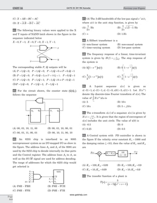 (C) X AB BC AC= + +
(D) X A B B C AC= + +
44. The following binary values were applied to the X
and Y inputs of NAND latch shown in the figure in the
sequence indicated below
X Y X Y X Y= = = = = =0 1 0 0 1 1, ; , ; , .
The corresponding stable P Q, outputs will be
(A) P Q P Q P Q P Q= = = = = = = =1 0 1 0 1 0 0 1, ; , ; , ,or
(B) P Q P Q P Q= = = = = =1 0 0 1 0 1, ; , ; ,or P = 0Q = 1;
(C) P Q P Q P Q P Q= = = = = = = =1 0 1 1 1 0 0 1, ; , ; , ,or
(D)P Q P Q P Q= = = = = =1 0 1 1 1 1, ; , ; ,
45. For the circuit shown, the counter state ( )Q Q1 0
follows the sequence
(A) 00, 01, 10, 11, 00 (B) 00, 01, 10, 00, 01
(C) 00, 01, 11, 00, 01 (D) 00, 10, 11, 00, 10
46. An 8255 chip is interfaced to an 8085
microprocessor system as an I/O mapped I/O as show in
the figure. The address lines A0 and A1 of the 8085 are
used by the 8255 chip to decode internally its thee ports
and the Control register. The address lines A3 to A7 as
well as the IO/M signal are used for address decoding.
The range of addresses for which the 8255 chip would
get selected is
(A) F8H - FBH (B) F8H - FCH
(C) F8H - FFH (D) F0H - F7H
47. (A) The 3-dB bandwidth of the low-pas signal e u tt-
( ),
where u t( ) is the unit step function, is given by
(A)
1
2p
Hz (B)
1
2
2 1
p
- Hz
(C) ¥ (D) 1 Hz
48. A Hilbert transformer is a
(A) non-linear system (B) non-causal system
(C) time-varying system (D) low-pass system
49. The frequency response of a linear, time-invariant
system is given by H f j f
( ) = +
5
1 10p
. The step response of
the system is
(A) ( ) ( )5 1 5
- -
e u tt
(B) ( )5 1 5
-
æ
è
ç
ç
ö
ø
÷
÷
-
e u t
t
(C) ( ) ( )
1
2
1 5
- -
e u tt
(C) ( )
1
5
1 5
-
æ
è
ç
ç
ö
ø
÷
÷
-
e u t
t
50. A 5-point sequence x n[ ] is given as
x x x x x[ ] , [ ] , [ ] , [ ] , [ ]- = - = - = = =3 1 2 1 1 0 0 5 1 1. Let X ej
( )w
denote the discrete-time Fourier transform of x n[ ]. The
value of X e dj
( )w
p
p
w
-
ò is
(A) 5 (B) 10p
(C) 16p (D) 5 10+ j p
51. The z-transform x z[ ] of a sequence x n[ ] is given by
X z z
( ) .
= - -
0 5
1 2 1
. It is given that the region of convergence of
x n[ ] includes the unit circle. The value of x[0] is
(A) -0.5 (B) 0
(C) 0.25 (D) 0.5
52. A Control system with PD controller is shown in
the figure If the velocity error constant KV = 1000 and
the damping ration z = 0 5. , then the value of KP and KD
are
(A) K KP D= =100 0 09, . (B) K KP D= =100 0 9, .
(C) K KP D= =10 0 09, . (D) K KP D= =10 0 9, .
53. The transfer function of a plant is
( )
( )( )
T s
s s s
=
+ + +
5
5 12
Page
644
Previous year PapersUNIT 10
P
X
Y
Q
D1 Q1D0
Q0
8255
R s( ) C s( )
+
GATE EC BY RK Kanodia
www.gatehelp.com
 