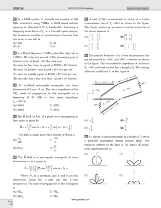 62. In a GSM system, 8 channels can co-exist in 200
KHz bandwidth using TDMA. A GSM based cellular
operator is allocated 5 MHz bandwidth. Assuming a
frequency reuse factor of 1
5
, i.e. a five-cell repeat pattern,
the maximum number of simultaneous channels that
can exist in one cell is
(A) 200 (B) 40
(C) 25 (D) 5
63. In a Direct Sequence CDMA system the chip rate is
1.2288 ´ 106
chips per second. If the processing gain is
desired to be at Least 100, the data rate
(A) must be less than or equal to 12 288 103
. ´ bits/sec
(B) must be greater than 12 288 103
. ´ bits per sec
(C) must be exactly equal to 12 288 103
. ´ bits per sec
(D) can take any value less than 122.88 ´103
bits/sec
64. An air-filled rectangular waveguide has inner
dimensions of 3 cm ´ 2 cm. The wave impedance of the
TE20 mode of propagation in the waveguide at a
frequency of 30 GHz is (free space impedance
h0 377= W)
(A) 308W (B) 355W
(C) 400W (D) 461W
65. The H
®
field (in A/m) of a plane wave propagating in
free space is given by
H x t z y t z
®
= - + - +
æ
è
ç
ö
ø
÷
5 3 5
20 0h
w b
h
w b
p
cos( ) sin
The time average power flow density in Watts is
(A)
h0
100
(B)
100
0h
(C) 50 0
2
h (D)
50
0h
66. The E
®
field in a rectangular waveguide of inner
dimensions a b´ is given by
E
h
H
x
a
t z y
®
=
æ
è
ç
ö
ø
÷
æ
è
ç
ö
ø
÷ -
wm p p
w b2 0
2
2
2
sin sin( )
Where H0 is a constant, and a and b are the
dimensions along the x -axis and the y -axis
respectively. The mode of propagation in the waveguide
is
(A) TE20 (B) TM11
(C) TM20 (D) TE10
67. A load of 50W is connected in shunt in a 2-wire
transmission line of Z0 50= W as shown in the figure.
The 2-port scattering parameter matrix (s-matrix) of
the shunt element is
(A)
-
-
é
ë
ê
ù
û
ú
1
2
1
2
1
2
1
2
(B)
0 1
1 0
é
ë
ê
ù
û
ú
(C)
-
-
é
ë
ê
ù
û
ú
1
3
2
3
2
3
1
3
(D)
1
4
3
4
3
4
1
4
-
-
é
ë
ê
ù
û
ú
68. The parallel branches of a 2-wire transmission line
are terminated in 100 W and 200 W resistors as shown
in the figure. The characteristic impedance of the line is
Z0 50= W and each section has a length of l
4
. The voltage
reflection coefficient G at the input is
(A) - j
7
5
(B)
-5
7
(C) j
5
7
(D)
5
7
69. A l
2
dipole is kept horizontally at a height of l0
2
above
a perfectly conducting infinite ground plane. The
radiation pattern in the lane of the dipole (E
®
plane)
looks approximately as
Page
646
Previous year PapersUNIT 10
200 W
l/4
200 W
l/4
l/4
y
z
y
z
y
z
y
z
(A) (B)
(D)C
GATE EC BY RK Kanodia
www.gatehelp.com
 