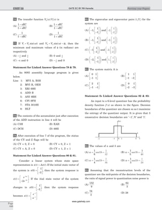 76. The transfer function V s /V si0( ) ( ) is
(A)
1
1
-
+
sRC
sRC
(B)
1
1
+
-
sRC
sRC
(C)
1
1 - sRC
(D)
1
1 + sRC
77. If V V ti = 1 sin( )w and V V t0 2= -sin( )w f , then the
minimum and maximum values of f (in radians) are
respectively
(A) - p
2
and p
2
(B) 0 and p
2
(C) -p and 0 (D) - p
2
and 0
Statement for Linked Answer Questions 78 & 79.
An 8085 assembly language program is given
below.
Line 1: MVI A, B5H
2: MVI B, OEH
3: XRI 69H
4: ADD B
5: ANI 9BH
6: CPI 9FH
7: STA 3010H
8: HLT
78. The contents of the accumulator just after execution
of the ADD instruction in line 4 will be
(A) C3H (B) EAH
(C) DCH (D) 69H
79. After execution of line 7 of the program, the status
of the CY and Z flags will be
(A) CY = 0, Z = 0 (B) CY = 0, Z = 1
(C) CY = A, Z = 0 (D) CY = 1, Z = 1
Statement for Linked Answer Questions 80 & 81.
Consider a linear system whose state space
representation is x t Ax t( ) ( ).= If the initial state vector of
the system is x( )0
1
2
=
-
é
ë
ê
ù
û
ú, then the system response is
x t
e
e
x
t
( ) =
-
é
ë
ê
ù
û
ú
-
-
2
2
2
. If the itial state vector of the system
changes to x( )0
1
2
=
-
é
ë
ê
ù
û
ú, then the system response
becomes x t
e
e
t
t
( ) =
-
é
ë
ê
ù
û
ú
-
-
80. The eigenvalue and eigenvector pairs ( )li iV for the
system are
(A) -
-
é
ë
ê
ù
û
ú
æ
è
ç
ç
ö
ø
÷
÷1
1
1
, and -2,
1
-2
é
ë
ê
ù
û
ú
æ
è
ç
ç
ö
ø
÷
÷
(B) -
-
é
ë
ê
ù
û
ú
æ
è
ç
ç
ö
ø
÷
÷1
1
1
, and -2,
1
-2
é
ë
ê
ù
û
ú
æ
è
çç
ö
ø
÷÷
(C) -
-
é
ë
ê
ù
û
ú
æ
è
ç
ç
ö
ø
÷
÷1
1
1
and -2,
1
-2
é
ë
ê
ù
û
ú
æ
è
ç
ç
ö
ø
÷
÷
(D) -
-
é
ë
ê
ù
û
ú
æ
è
ç
ç
ö
ø
÷
÷2
1
1
, and 1,
1
-2
é
ë
ê
ù
û
ú
æ
è
çç
ö
ø
÷÷
81. The system matrix A is
(A)
0 1
1 1-
é
ë
ê
ù
û
ú (B)
1 1
1 2- -
é
ë
ê
ù
û
ú
(C)
2 1
1 1- -
é
ë
ê
ù
û
ú (D)
0 1
2 3- -
é
ë
ê
ù
û
ú
Statement fo Linked Answer Questions 82 & 83:
An input to a 6-level quantizer has the probability
density function f x( ) as shown in the figure. Decision
boundaries of the quantizer are chosen so as t maximize
the entropy of the quantizer output. It is given that 3
consecutive decision boundaries are ' ', ' '-1 0 and '1'.
82. The values of a and b are
(A) a b=
1
6
and =
1
12
(B) a b=
1
5
and =
3
40
(C) a b=
1
4
and =
1
16
(D) a b=
1
3
and =
1
24
83. Assuming that the reconstruction levels of the
quantizer are the mid-points of the decision boundaries,
the ratio of signal power to quantization noise power is
(A)
152
9
(B)
64
3
(C)
76
3
(D) 28
Page
648
Previous year PapersUNIT 10
x0
f x( )
51-1-5
a
b
GATE EC BY RK Kanodia
www.gatehelp.com
 