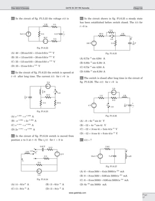 22. In the circuit of fig. P1.5.22 the voltage v t( ) is
(A) 40 20 0 6 15 0 6 0 8
- + -
( cos . sin . ) .
t t e t
V
(B) 35 15 0 6 20 0 6 0 8
+ + -
( cos . sin . ) .
t t e t
V
(C) 35 15 0 6 20 0 6 0 8
- + -
( cos . sin . ) .
t t e t
V
(D) 35 15 0 6 0 8
- -
cos . .
t e t
V
23. In the circuit of fig. P1.6.23 the switch is opened at
t = 0 after long time. The current i t( ) for t > 0 is
(A) e et t- -
+2 306 0 869. .
A
(B) - +- -
e et t2 306 0 869
2. .
A
(C) e et t- -
+4 431 0 903. .
A
(D) 2 4 431 0 903
e et t- -
-. .
A
24. In the circuit of fig. P1.6.24 switch is moved from
position a to b at t = 0. The i tL ( ) for t > 0 is
(A) ( )4 6 4
- t e t
A (B) ( )3 6 4
- -
t e t
A
(C) ( )3 9 5
- -
t e t
A (D) ( )3 8 5
- -
t e t
A
25. In the circuit shown in fig. P1.6.25 a steady state
has been established before switch closed. The i t( ) for
t > 0 is
(A) 0 73 4 582
. sin .e tt-
A
(B) 0 89 6 382
. sin .e tt-
A
(C) 0 73 4 584
. sin .e tt-
A
(D) 0 89 6 384
. sin .e tt-
A
26. The switch is closed after long time in the circuit of
fig. P1.6.26. The v t( ) for t > 0 is
(A) - + -
8 6 43
e tt
sin V
(B) - + -
12 4 43
e tt
cos V
(C) - + + -
12 4 4 3 4 3
( cos sin )t t e t
V
(D) - + + -
12 4 4 6 4 3
( cos sin )t t e t
V
27. i t( ) = ?
(A) 6 6 500 6 5000 50
- + -
( cos sin )t t e t
mA
(B) 8 8 500 0 06 5000 50
- + -
( cos . sin )t t e t
mA
(C) 6 6 5000 0 06 5000 50
- + -
( cos . sin )t t e t
mA
(D) 6 500050
e tt-
sin mA
Chap 1.6The RLC Circuits
Page
57
10 W
5 W 10 W
2 A
H
3
4
F
1
3
t=0
Fig. P1.6.23
14 W
0.02 F
t=0
b
a
2 W
12 V
4 A
6 W
iL
2 H
Fig. P1.6.24
5 W
20 W 1 H
5 W
i
100 V F
1
25
t=0
Fig. P1.6.25
1 H
6 W
1 W
4 V
t=0
2 A
F
1
25
vC
–
+
Fig. P1.6.26
2 kW
5 Fm
i
12 ( ) Vu t 8 mH
Fig. P1.6.27
0.2 F
1 W5 H
5 W3 ( ) Au t
2 W
20 V
vC
–
+
Fig. P1.6.22
GATE EC BY RK Kanodia
www.gatehelp.com
 