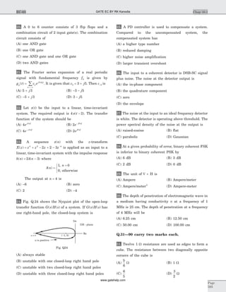 20. A 0 to 6 counter consists of 3 flip flops and a
combination circuit of 2 input gate(s). The combination
circuit consists of
(A) one AND gate
(B) one OR gate
(C) one AND gate and one OR gate
(D) two AND gates
21. The Fourier series expansion of a real periodic
signal with fundamental frequency f0 is given by
g t c ep n
j f t
n
( ) =
=-¥
å 2 0p
. It is given that c j3 3 5= + . Then c-3 is
(A) 5 3+ j (B) - -3 5j
(C) - +5 3j (D) 3 5- j
22. Let x t( ) be the input to a linear, time-invariant
system. The required output is 4 2x t( )- . The transfer
function of the system should be
(A) 4 4
ej fp
(B) 2 8
e j f- p
(C) 4 4
e j f- p
(D) 2 8
ej fp
23. A sequence x n( ) with the z-transform
X z z z z z( ) = + - + - -4 2 4
2 2 3 is applied as an input to a
linear, time-invariant system with the impulse response
h n n( ) ( )= -2 3d where
d( )
,
,
n
n
=
=ì
í
î
1 0
0 otherwise
The output at n = 4 is
(A) -6 (B) zero
(C) 2 (D) -4
24. Fig. Q.24 shows the Nyquist plot of the open-loop
transfer function G s H s( ) ( ) of a system. If G s H s( ) ( ) has
one right-hand pole, the closed-loop system is
(A) always stable
(B) unstable with one closed-loop right hand pole
(C) unstable with two closed-loop right hand poles
(D) unstable with three closed-loop right hand poles
25. A PD controller is used to compensate a system.
Compared to the uncompensated system, the
compensated system has
(A) a higher type number
(B) reduced damping
(C) higher noise amplification
(D) larger transient overshoot
26. The input to a coherent detector is DSB-SC signal
plus noise. The noise at the detector output is
(A) the in-phase component
(B) the quadrature component
(C) zero
(D) the envelope
27. The noise at the input to an ideal frequency detector
is white. The detector is operating above threshold. The
power spectral density of the noise at the output is
(A) raised-cosine (B) flat
(C) parabolic (D) Gaussian
28. At a given probability of error, binary coherent FSK
is inferior to binary coherent PSK by
(A) 6 dB (B) 3 dB
(C) 2 dB (D) 0 dB
29. The unit of Ñ ´ H is
(A) Ampere (B) Ampere/meter
(C) Ampere/meter2
(D) Ampere-meter
30. The depth of penetration of electromagnetic wave in
a medium having conductivity s at a frequency of 1
MHz is 25 cm. The depth of penetration at a frequency
of 4 MHz will be
(A) 6.25 cm (B) 12.50 cm
(C) 50.00 cm (D) 100.00 cm
Q.31—90 carry two marks each.
31. Twelve 1 W resistance are used as edges to form a
cube. The resistance between two diagonally opposite
corners of the cube is
(A)
5
6
W (B) 1 W
(C)
6
5
(D)
3
2
W
Chap 10.1
Page
593
EC-03
w 0=
Im
GH - plane
w is positive
( 1, 0)-
Re
Fig. Q24
GATE EC BY RK Kanodia
www.gatehelp.com
 