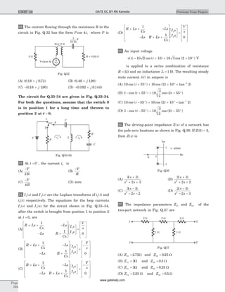 32. The current flowing through the resistance R in the
circuit in Fig. Q.32 has the form P tcos 4 , where P is
(A) ( . . )0 18 0 72+ j (B) ( . . )0 46 190+ j
(C) - +( . . )0 18 190j (D) - +( . . )0 192 0 144j
The circuit for Q.33–34 are given in Fig. Q.33–34.
For both the questions, assume that the switch S
is in position 1 for a long time and thrown to
position 2 at t = 0.
33. At t = +
0 , the current i1 is
(A)
-V
R2
(B)
-V
R
(C)
-V
R4
(D) zero
34. I s1( ) and I s2( ) are the Laplace transforms of i t1( ) and
i t2( ) respectively. The equations for the loop currents
I s1( ) and I s2( ) for the circuit shown in Fig. Q.33–34,
after the switch is brought from position 1 to position 2
at t = 0, are
(A)
R Ls
Cs
Ls
Ls R
Cs
I s
I s
V
s
+ + -
- +
é
ë
ê
ê
ê
ù
û
ú
ú
ú
é
ë
ê
ù
û
ú =
é
ë
ê
ê
ê
1
1
0
1
2
ù
û
ú
ú
ú
(B)
R Ls
Cs
Ls
Ls R
Cs
I s
I s
V
s
+ + -
- +
é
ë
ê
ê
ê
ù
û
ú
ú
ú
é
ë
ê
ù
û
ú =
-
é
ë
ê
ê
1
1
0
1
2
ê
ù
û
ú
ú
ú
(C)
R Ls
Cs
Ls
Ls R Ls
Cs
I s
I s
V
s
+ + -
- + +
é
ë
ê
ê
ê
ù
û
ú
ú
ú
é
ë
ê
ù
û
ú =
-
é1
1
0
1
2
ë
ê
ê
ê
ù
û
ú
ú
ú
(D)
R Ls
Cs
Ls
Ls R Ls
Cs
I s
I s
V
s
+ + -
- + +
é
ë
ê
ê
ê
ù
û
ú
ú
ú
é
ë
ê
ù
û
ú =
é
ë
1
1
0
1
2
ê
ê
ê
ù
û
ú
ú
ú
35. An input voltage
v t t( ) cos ( ) cos ( )= + + + °10 2 10 10 3 2 10 V
is applied to a series combination of resistance
R = 1W and an inductance L = 1 H. The resulting steady
state current i t( ) in ampere is
(A) 10 55 10 2 10 21
cos ( ) cos ( tan )t t+ ° + + ° + -
(B) 1 55 10
3
2
2 55- + ° + + °cos ( ) cos ( )t t
(C) 10 55 10 2 10 21
cos ( ) cos ( tan )t t- ° + + ° - -
(D) 1 55 10
3
2
2 35- - ° + - °cos ( ) cos ( )t t
36. The driving-point impedance Z s( ) of a network has
the pole-zero locations as shown in Fig. Q.36. If Z( )0 3= ,
then Z s( ) is
(A)
3 3
2 32
( )s
s s
+
+ +
(B)
2 3
2 22
( )s
s s
+
+ +
(C)
3 3
2 22
( )s
s s
-
- -
(D)
2 3
2 32
( )s
s s
-
- -
37. The impedance parameters Z11 and Z12 of the
two-port network in Fig. Q.37 are
(A) Z11 2 75= . W and Z12 0 25= . W
(B) Z11 3= W and Z12 0 5= . W
(C) Z11 3= W and Z12 0 25= . W
(D) Z11 2 25= . W and Z12 0 5= . W
Page
594
Previous Year PapersUNIT 10
1
2
R
V
R
C
C
S
Li1 i2
Fig. Q33-34
Im
Re
s - plane1
-1
-1-3
Fig. Q36
2 W 3 W
1 W
2 W
1 2
2’1’
1 W
Fig. Q37
V=2cos 4t
R = 3.92 W3 W
F
~
1
10.24
M=0.75 H
Fig. Q32
GATE EC BY RK Kanodia
www.gatehelp.com
 