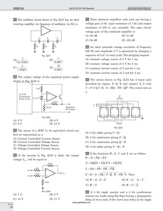 47. The oscillator circuit shown in Fig. Q.47 has an ideal
inverting amplifier. its frequency of oscillation (in Hz) is
(A)
1
2 6( )p RC
(B)
1
2( )pRC
(C)
1
6( )RC
(D)
6
2( )pRC
48. The output voltage of the regulated power supply
shown in Fig. Q.48 is
(A) 3 V (B) 6 V
(C) 9 V (D) 12 V
49. The action of a JFET in its equivalent circuit can
best be represented as a
(A) Current Controlled Current Source
(B) Current Controlled Voltage Source
(C) Voltage Controlled Voltage Source
(D) Voltage Controlled Current Source
50. If the op-amp in Fig. Q.50 is ideal, the output
voltage Vout will be equal to
(A) 1 V (B) 6 V
(C) 14 V (D) 17 V
51. Three identical amplifiers with each one having a
voltage gain of 50, input resistance of 1 kW and output
resistance of 250 W, are cascaded. The open circuit
voltage gain of the combined amplifier is
(A) 49 dB (B) 51 dB
(C) 98 dB (D) 102 dB
52. An ideal sawtooth voltage waveform of frequency
500 Hz and amplitude 3 V is generated by charging a
capacitor of 2 mF in every cycle. The charging requires
(A) constant voltage source of 3 V for 1 ms
(B) constant voltage source of 3 V for 2 ms
(C) constant current source of 3 mA for 1 ms
(D) constant current source of 3 mA for 2 ms
53. The circuit shown in Fig. Q.53 has 4 boxes each
described by inputs, P, Q, R and outputs Y, Z with
Y P Q R= Å Å , Z RQ PR QP= + + . The circuit acts as
a
(A) 4 bit adder giving P Q+
(B) 4 bit substracter giving P Q-
(C) 4 bit substracter giving Q R-
(D) 4 bit adder giving P Q R+ +
54. If the functions W X Y, , and Z are as follows
W R PQ RS= + +
X PQRS PQ R S PQ RS= + +
Y RS PR PQ PQ= + + +
Z R S PQ P Q R PQ S= + + + × × + × Then
(A) W Z X Z= =, (B) W Z X Y= =,
(C) W Y= (D) W Y Z= =
55. A 4 bit ripple counter and a 4 bit synchronous
counter are made using flip flops having a propagation
delay of 10 ns each. If the worst case delay in the ripple
Page
596
Previous Year PapersUNIT 10
2 V
3 V
8 kW
Vout
5 kW
1 kW
1 kW
Fig. Q50
1 kW
+
_
40 kW
20 kW Regulated
DC Output
15 V DC
Unregulated
Power source Vz = 3 V
Fig. Q48
Q
P
Z R
QP
Output
Z R
QP
Z R
QP
Z R
QP
Y YY Y Y
Fig. Q53
CCC
RR R
Fig. Q47
GATE EC BY RK Kanodia
www.gatehelp.com
 