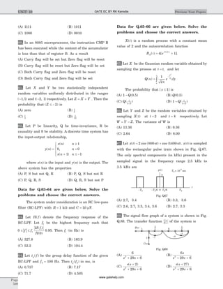 (A) 1111 (B) 1011
(C) 1000 (D) 0010
60. In an 8085 microprocessor, the instruction CMP B
has been executed while the content of the accumulator
is less than that of register B. As a result
(A) Carry flag will be set but Zero flag will be reset
(B) Carry flag will be reset but Zero flag will be set
(C) Both Carry flag and Zero flag will be reset
(D) Both Carry flag and Zero flag will be set
61. Let X and Y be two statistically independent
random variables uniformly distributed in the ranges
( , )-1 1 and (( , )-2 1 respectively. Let Z X Y= + . Then the
probability that ( )Z £ - 2 is
(A) zero (B) 1
6
(C) 1
3
(D) 1
12
62. Let P be linearity, Q be time-invariance, R be
causality and S be stability. A discrete time system has
the input-output relationship,
y n
x n n
n
x n n
( )
( )
,
( )
=
³
=
+ £ -
ì
í
ï
î
ï
1
0 0
1 1
where x n( ) is the input and y n( ) is the output. The
above system has the properties
(A) P, S but not Q, R (B) P, Q, S but not R
(C) P, Q, R, S (D) Q, R, S but not P
Data for Q.63–64 are given below. Solve the
problems and choose the correct answers.
The system under consideration is an RC low-pass
filter (RC-LPF) with R = 1 kW and C = 10. mF.
63. Let H f( ) denote the frequency response of the
RC-LPF. Let f1 be the highest frequency such that
| |0
0
1
1
£ £f f
H f
H
( )
( )
0.95. Then f1 (in Hz) is
(A) 327.8 (B) 163.9
(C) 52.2 (D) 104.4
64. Let t fg( ) be the group delay function of the given
RC-LPF and f2 = 100 Hz. Then t fg( )2 in ms, is
(A) 0.717 (B) 7.17
(C) 71.7 (D) 4.505
Data for Q.65–66 are given below. Solve the
problems and choose the correct answers.
X t( ) is a random process with a constant mean
value of 2 and the autocorrelation function
R eX( ) [ ]
.
t
t
= +
-
4 1
0 2
.
65. Let X be the Gaussian random variable obtained by
sampling the process at t ti= and let
Q e dy
y
( )a
pa
=
-
¥
ò
1
2
2
2
The probability that [ ]x £ 1 is
(A) 1 - Q(0.5) (B) Q(0.5)
(C) Q( )1
2 2
(D) 1 1
2 2
- Q( )
66. Let Y and Z be the random variables obtained by
sampling X t( ) at t = 2 and t = 4 respectively. Let
W Y Z= - . The variance of W is
(A) 13.36 (B) 9.36
(C) 2.64 (D) 8.00
67. Let x t t t( ) cos ( ) cos ( )= +2 800 1400p p . x t( ) is sampled
with the rectangular pulse train shown in Fig. Q.67.
The only spectral components (in kHz) present in the
sampled signal in the frequency range 2.5 kHz to
3.5 kHz are
(A) 2.7, 3.4 (B) 3.3, 3.6
(C) 2.6, 2.7, 3.3, 3.4, 3.6 (D) 2.7, 3.3
68. The signal flow graph of a system is shown in Fig.
Q.68. The transfer function C s
R s
( )
( )
of the system is
(A)
6
29 62
s s+ +
(B)
6
29 62
s
s s+ +
(C)
s s
s s
( )+
+ +
2
29 62
(D)
s s
s s
( )+
+ +
27
29 62
Page
598
Previous Year PapersUNIT 10
-T0 0
3
t
p t( )
T0
T0 = 10 sec
-3
T0/6-T0/6
Fig. Q67
6
1
1
R s( )
C s( )
-3
-4-2
1
s
1
s
Fig. Q68
GATE EC BY RK Kanodia
www.gatehelp.com
 