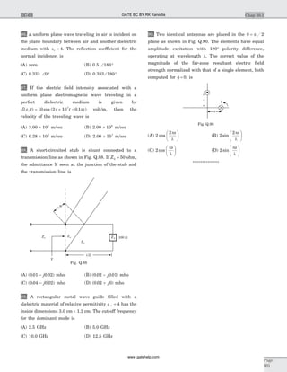 86. A uniform plane wave traveling in air is incident on
the plane boundary between air and another dielectric
medium with e =r 4. The reflection coefficient for the
normal incidence, is
(A) zero (B) 0.5 Ð °180
(C) 0.333 Ð °0 (D) 0.333Ð °180
87. If the electric field intensity associated with a
uniform plane electromagnetic wave traveling in a
perfect dielectric medium is given by
E z t t z( , ) cos ( . )= ´ -10 2 10 0 17
p p volt/m, then the
velocity of the traveling wave is
(A) 3.00 ´ 108
m/sec (B) 2.00 ´ 108
m/sec
(C) 6.28 ´ 107
m/sec (D) 2.00 ´ 107
m/sec
88. A short-circuited stub is shunt connected to a
transmission line as shown in Fig. Q.88. If Z0 50= ohm,
the admittance Y seen at the junction of the stub and
the transmission line is
(A) ( . . )0 01 0 02- j mho (B) ( . . )0 02 0 01- j mho
(C) ( . . )0 04 0 02- j mho (D) ( . )0 02 0+ j mho
89. A rectangular metal wave guide filled with a
dielectric material of relative permitivity e =r 4 has the
inside dimensions 3.0 cm ´ 1.2 cm. The cut-off frequency
for the dominant mode is
(A) 2.5 GHz (B) 5.0 GHz
(C) 10.0 GHz (D) 12.5 GHz
90. Two identical antennas are placed in the q p= 2
plane as shown in Fig. Q.90. The elements have equal
amplitude excitation with 180° polarity difference,
operating at wavelength l. The correct value of the
magnitude of the far-zone resultant electric field
strength normalized with that of a single element, both
computed for f = 0, is
(A) 2
2
cos
p
l
sæ
è
ç
ö
ø
÷ (B) 2
2
sin
p
l
sæ
è
ç
ö
ø
÷
(C) 2 cos
p
l
sæ
è
ç
ö
ø
÷ (D) 2 sin
p
l
sæ
è
ç
ö
ø
÷
**************
Chap 10.1
Page
601
EC-03
100 WZL
l/2
l/8
Zo
ZoZo
Y
Fig. Q.88
s
f
s
Fig. Q.90
GATE EC BY RK Kanodia
www.gatehelp.com
 