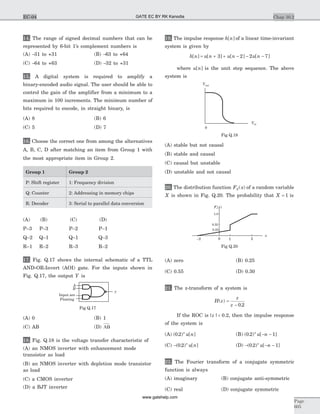 14. The range of signed decimal numbers that can be
represented by 6-bit 1’s complement numbers is
(A) -31 to +31 (B) -63 to +64
(C) -64 to +63 (D) -32 to +31
15. A digital system is required to amplify a
binary-encoded audio signal. The user should be able to
control the gain of the amplifier from a minimum to a
maximum in 100 increments. The minimum number of
bits required to encode, in straight binary, is
(A) 8 (B) 6
(C) 5 (D) 7
16. Choose the correct one from among the alternatives
A, B, C, D after matching an item from Group 1 with
the most appropriate item in Group 2.
Group 1 Group 2
P: Shift register 1: Frequency division
Q: Counter 2: Addressing in memory chips
R: Decoder 3: Serial to parallel data conversion
(A) (B) (C) (D)
P–3 P–3 P–2 P–1
Q–2 Q–1 Q–1 Q–3
R–1 R–2 R–3 R–2
17. Fig. Q.17 shows the internal schematic of a TTL
AND-OR-Invert (AOI) gate. For the inputs shown in
Fig. Q.17, the output Y is
(A) 0 (B) 1
(C) AB (D) AB
18. Fig. Q.18 is the voltage transfer characteristic of
(A) an NMOS inverter with enhancement mode
transistor as load
(B) an NMOS inverter with depletion mode transistor
as load
(C) a CMOS inverter
(D) a BJT inverter
19. The impulse response h n[ ] of a linear time-invariant
system is given by
h n u n u n u n[ ] [ ] [ ] [ ]= + + - - -3 2 2 7
where u n[ ] is the unit step sequence. The above
system is
(A) stable but not causal
(B) stable and causal
(C) causal but unstable
(D) unstable and not causal
20. The distribution function F xX( ) of a random variable
X is shown in Fig. Q.20. The probability that X = 1 is
(A) zero (B) 0.25
(C) 0.55 (D) 0.30
21. The z-transform of a system is
H z
z
z
( )
.
=
- 0 2
If the ROC is | |z < 0.2, then the impulse response
of the system is
(A) ( . ) [ ]0 2 n
u n (B) ( . ) [ ]0 2 1n
u n- -
(C) -( . ) [ ]0 2 n
u n (D) - - -( . ) [ ]0 2 1n
u n
22. The Fourier transform of a conjugate symmetric
function is always
(A) imaginary (B) conjugate anti-symmetric
(C) real (D) conjugate symmetric
Chap 10.2
Page
605
EC-04
A
y
B
Input are
Floating
Fig Q.17
Vin
0
Vout
Fig Q.18
F xx( )
0 1
0.25
0.55
1.0
2
x
-2
Fig Q.20
GATE EC BY RK Kanodia
www.gatehelp.com
 
