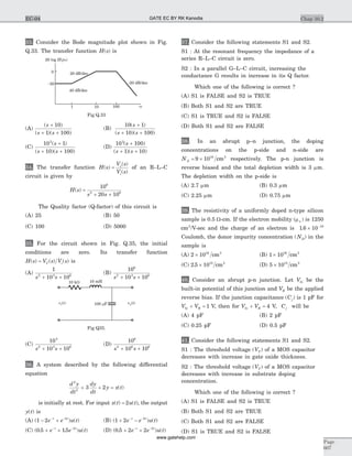 33. Consider the Bode magnitude plot shown in Fig.
Q.33. The transfer function H s( ) is
(A)
( )
( )( )
s
s s
+
+ +
10
1 100
(B)
10 1
10 100
( )
( )( )
s
s s
+
+ +
(C)
10 1
10 100
2
( )
( )( )
s
s s
+
+ +
(D)
10 100
1 10
3
( )
( )( )
s
s s
+
+ +
34. The transfer function H s
V s
V s
o
i
( )
( )
( )
= of an R–L–C
circuit is given by
H s
s s
( ) =
+ +
10
20 10
6
2 6
The Quality factor (Q-factor) of this circuit is
(A) 25 (B) 50
(C) 100 (D) 5000
35. For the circuit shown in Fig. Q.35, the initial
conditions are zero. Its transfer function
H s V s V sC i( ) ( ) ( )= is
(A)
1
10 102 3 6
s s+ +
(B)
10
10 10
6
2 3 6
s s+ +
(C)
10
10 10
3
2 3 6
s s+ +
(D)
10
10 10
6
2 6 6
s s+ +
36. A system described by the following differential
equation
d y
dt
dy
dt
y x t
2
2
3 2+ + = ( )
is initially at rest. For input x t u t( ) ( )= 2 , the output
y t( ) is
(A) ( ) ( )1 2 2
- +- -
e e u tt t
(B) ( ) ( )1 2 2
+ -- -
e e u tt t
(C) ( . . ) ( )0 5 15 2
+ +- -
e e u tt t
(D) ( . ) ( )0 5 2 2 2
+ +- -
e e u tt t
37. Consider the following statements S1 and S2.
S1 : At the resonant frequency the impedance of a
series R–L–C circuit is zero.
S2 : In a parallel G–L–C circuit, increasing the
conductance G results in increase in its Q factor.
Which one of the following is correct ?
(A) S1 is FALSE and S2 is TRUE
(B) Both S1 and S2 are TRUE
(C) S1 is TRUE and S2 is FALSE
(D) Both S1 and S2 are FALSE
38.. In an abrupt p–n junction, the doping
concentrations on the p-side and n-side are
NA = ´9 1016 3
cm respectively. The p-n junction is
reverse biased and the total depletion width is 3 mm.
The depletion width on the p-side is
(A) 2.7 mm (B) 0.3 mm
(C) 2.25 mm (D) 0.75 mm
39. The resistivity of a uniformly doped n-type silicon
sample is 0.5 W-cm. If the electron mobility ( )mn is 1250
cm2
/V-sec and the charge of an electron is 1 6 10 19
. ´ -
Coulomb, the donor impurity concentration ( )ND in the
sample is
(A) 2 1016 3
´ cm (B) 1 1016 3
´ cm
(C) 2 5 1015 3
. ´ cm (D) 5 1015 3
´ cm
40. Consider an abrupt p-n junction. Let Vbi be the
built-in potential of this junction and VR be the applied
reverse bias. If the junction capacitance ( )Cj is 1 pF for
V Vbi R+ = 1 V, then for V Vbi R+ = 4 V, Cj will be
(A) 4 pF (B) 2 pF
(C) 0.25 pF (D) 0.5 pF
41. Consider the following statements S1 and S2.
S1 : The threshold voltage ( )VT of a MOS capacitor
decreases with increase in gate oxide thickness.
S2 : The threshold voltage ( )VT of a MOS capacitor
decreases with increase in substrate doping
concentration.
Which one of the following is correct ?
(A) S1 is FALSE and S2 is TRUE
(B) Both S1 and S2 are TRUE
(C) Both S1 and S2 are FALSE
(D) S1 is TRUE and S2 is FALSE
Chap 10.2
Page
607
EC-04
10 kW 10 mH
100 Fmv ti( ) v to( )
Fig Q35.
-20 dB/dec
20 dB/dec
40 dB/dec
20 log ( )H jw
1
-20
0
10 100 w
Fig Q.33
GATE EC BY RK Kanodia
www.gatehelp.com
 