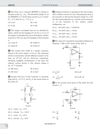 42. The drain of an n-channel MOSFET is shorted to
the gate so that V VGS DS= . The threshold voltage ( )VT of
the MOSFET is 1 V. If the drain current ( )ID is 1 mA for
VGS = 2 V, then for VGS = 3 V, ID is
(A) 2 mA (B) 3 mA
(C) 9 mA (D) 4 mA
43. The longest wavelength that can be absorbed by
silicon, which has the bandgap of 1.12 eV, is 1.1 mm. If
the longest wavelength that can be absorbed by another
material is 0.87 mm, then the bandgap of this material
is
(A) 1.416 eV (B) 0.886 eV
(C) 0.854 eV (D) 0.706 eV
44. The neutral base width of a bipolar transistor,
biased in the active region, is 0.5 mm. The maximum
electron concentration and the diffusion constant in the
base are 1014 3
cm and Dn = 25 2
cm sec respectively.
Assuming negligible recombination in the base, the
collector current density is (the electron charge is
1 6 10 19
. ´ -
Coulomb)
(A) 800 A/cm2
(B) 9 A/cm2
(C) 200 A/cm2
(D) 2 A/cm2
45. Assume that the b of the transistor is extremely
large and VBE = 0 7. V, IC and VCE in the circuit shown in
Fig. Q.45 are
(A) I VC CE= =1 4 7mA, . V
(B) I VC CE= =0 5 375. , .mA V
(C) I VC CE= =1 2 5mA, . V
(D) I VC CE= =0 5 39. , .mA V
46. A bipolar transistor is operating in the active region
with a collector current of 1 mA. Assuming that the b of
the transistor is 100 and the thermal voltage ( )VT is 25
mV, the transconductance ( )gm and the input resistance
( )rp of the transistor in the common emitter
configuration, are
(A) gm = 25 mA/V and rp = 15 625. kW
(B) gm = 40 mA/V and rp = 4 0. kW
(C) gm = 25 mA/V and rp = 2 5. kW
(D) gm = 40 mA/V and rp = 2 5. kW
47. The value of C required for sinusoidal oscillations of
frequency 1 kHz in the circuit of Fig. Q.47 is
(A)
1
2p
mF (B) 2p mF
(C)
1
2 6p
mF (D) 2 6p mF
48. In the op-amp circuit given in Fig. Q.48, the load
current iL is
(A) -
v
R
s
2
(B)
v
R
s
2
(C) -
v
R
s
L
(D)
v
R
s
1
Page
608
Previous Year PapersUNIT 10
4 kW
1 kW 300 kW
2.2 kW
5 V
VEC
IC
+
-
Fig Q.45
2.1 kW
C
C
1 kW
1 kW
1 kW
Fig Q.47
vo
R1R2
RLiL
R1
R1
vi
Fig Q.48
GATE EC BY RK Kanodia
www.gatehelp.com
 