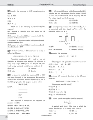 57. Consider the sequence of 8085 instructions given
below
LXI H, 9258
MOV A, M
CMA
MOV M , A
Which one of the following is performed by this
sequence?
(A) Contents of location 9258 are moved to the
accumulator
(B) Contents of location 9258 are compared with the
contents of the accumulator
(C) Contents of location 8529 are complemented and
stored in location 8529
(D) Contents of location 5892 are complemented and
stored in location 5892
58. A Boolean function f of two variables x and y is
defined as follows :
f f f f( , ) ( , ) ( , ) ; ( , )0 0 0 1 1 1 1 1 0 0= = = =
Assuming complements of x and y are not
available, a minimum cost solution for realizing f
using only 2-input NOR gates and 2-input OR gates
(each having unit cost) would have a total cost of
(A) 1 unit (B) 4 units
(C) 3 units (D) 2 units
59. It is desired to multiply the numbers 0AH by 0BH
and store the result in the accumulator. The numbers
are available in registers B and C respectively. A part of
the 8085 program for this purpose is given below:
MVI A, 00H
LOOP: ––––––––––
–––––––––––
–––––––––––
HLT
END
The sequence of instructions to complete the
program would be
(A) JNZ LOOP, ADD B, DCR C
(B) ADD B, JNZ LOOP, DCR C
(C) DCR C, JNZ LOOP, ADD B
(D) ADD B, DCR C, JNZ LOOP
60. A 1 kHz sinusoidal signal is ideally sampled at 1500
samples /sec and the sampled signal is passed through
an ideal low-pass filter with cut-off frequency 800 Hz.
The output signal has the frequency
(A) zero Hz (B) 0.75 kHz
(C) 0.5 kHz (D) 0.25 kHz
61. A rectangular pulse train s t( ) as shown in Fig. Q.61
is convolved with the signal cos ( )2 3
4 10p ´ t . The
convolved signal will be a
(A) DC (B) 12 kHz sinusoid
(C) 8 kHz sinusoid (D) 14 kHz sinusoid
62. Consider the sequence
x n j j[ ] [ ]= - - +
­
4 5 1 2 5
The conjugate anti-symmetric part of the sequence is
(A) [- -4 2 5j . j2 4 2 5- j . ]
(B) [- j2 5. 1 j2.5]
(C) [- j2.5 j2 0]
(D) [-4 1 4]
63. A causal LTI system is described by the difference
equation
2 2 2 1y n y n x n x n[ ] [ ] [ ] [ ]= - - + -a b
The system is stable only if
(A) a b= <2 2,
(B) a b> >2 2,
(C) a < 2, any value of b
(D) b < 2, any value of a
64. A causal system having the transfer function
H s
s
( ) =
+
1
2
is excited with 10u t( ). The time at which the
output reaches 99% of its steady state value is
(A) 2.7 sec (B) 2.5 sec
(C) 2.3 sec (D) 2.1 sec
Page
610
Previous Year PapersUNIT 10
0
1
t
1 ms
s t( )
Fig Q.61
GATE EC BY RK Kanodia
www.gatehelp.com
 