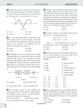 74. Consider the signal x t( ) shown in Fig. Q.74. Let h t( )
denote the impulse response of the filter matched to
x t( ), with h t( ) being non-zero only in the interval 0 to 4
sec. The slope of h t( ) in the interval 3 4< <t sec is
(A) ½ sec-1
(B) –1 sec-1
(C) –1/2 sec-1
(D) 1 sec-1
75. A 1 mW video signal having a bandwidth of 100
MHz is transmitted to a receiver through a cable that
has 40 dB loss. If the effective one-sided noise spectral
density at the receiver is 10 20-
Watt/Hz, then the
signal-to-noise ratio at the receiver is
(A) 50 dB (B) 30 dB
(C) 40 dB (D) 60 dB
76. A 100 MHz carrier of 1V amplitude and a 1 MHz
modulating signal of 1V amplitude are fed to a balanced
modulator. The output of the modulator is passed
through an ideal high-pass filter with cut-off frequency
of 100 MHz. The output of the filter is added with 100
MHz signal of 1V amplitude and 90° phase shift as
shown in Fig. Q.76. The envelope of the resultant signal
is
(A) constant (B) 1 2 106
+ ´sin( )p t
(C) 5 4 2 106
- ´sin( )p t (D) 5 4 2 106
+ ´cos( )p t
77. Two sinusoidal signals of same amplitude and
frequencies 10 kHz and 10.1 kHz are added together.
The combined signal is given to an ideal frequency
detector. The output of the detector is
(A) 0.1 kHz sinusoid (B) 20.1 kHz sinusoid
(C) a linear function of time (D) a constant
78. Consider a binary digital communication system
with equally likely 0’s and 1’s. When binary 0 is
transmitted the voltage at the detector input can lie
between the levels -0.25 V and +0.25 V with equal
probability; when binary 1 is transmitted, the voltage at
the detector can have any value between 0 and 1 V with
equal probability. If the detector has a threshold of 0.2V
(i.e. if the received signal is greater than 0.2V, the bit is
taken as 1), the average bit error probability is
(A) 0.15 (B) 0.2
(C) 0.05 (D) 0.5
79. A random variable X with uniform density in the
interval 0 to 1 is quantized as follows:
if
if
0 0 3 0
0 3 1 0 7
£ £ =
£ £ =
X x
X x
q
q
. ,
. , .
where xq is the quantized value of X. The
root-mean square value of the quantization noise is
(A) 0.573 (B) 0.198
(C) 2.205 (D) 0.266
80. Choose the correct one from among the alternatives
A, B, C, D after matching an item from Group 1 with
the most appropriate item in Group 2.
Group 1 Group 2
1 : FM P : Slope overload
2 : DM Q : m-law
3 : PSK R : Envelope detector
4 : PCM S : Capture effect
T : Hilbert transfer
U : Matched filter
(A) (B) (C) (D)
1–T 1–S 1–S 1–U
2–P 2–U 2–P 2–R
3–U 3–P 3–U 3–S
4–S 4–T 4–Q 4–Q
81. Three analog signals, having bandwidth 1200 Hz,
600 Hz and 600 Hz, are sampled at their respective
Nyquist rates, encoded with 12 bit words, and time
division multiplexed. The bit rate for the multiplexed
signal is
(A) 1, 15.2 kbps (B) 28.8 kbps
(C) 27.6 kbps (D) 38.4 kbps
Page
612
Previous Year PapersUNIT 10
y t( )
Balanced
Modulator
HPF
100 Mhz
100 Mhz, 1 V
1 Mhz, 1 V
100 Mhz, 1 V 90
o
Fig Q.76
t(sec)
x( )t
21
1
0 3 4
Fig. Q.74
GATE EC BY RK Kanodia
www.gatehelp.com
 