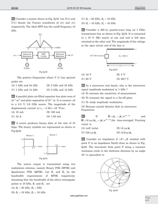 82. Consider a system shown in Fig. Q.82. Let X f( ) and
Y f( ) denote the Fourier transforms of x t( ) and y t( )
respectively. The ideal HPF has the cutoff frequency 10
kHz.
The positive frequencies where Y f( ) has spectral
peaks are
(A) 1 kHz and 24 kHz (B) 2 kHz and 24 kHz
(C) 1 kHz and 14 kHz (D) 2 kHz and 14 kHz
83. A parallel plate air-filled capacitor has plate area of
10 4 2-
m and plate separation of 10 3-
m. It is connect- ed
to a 0.5 V, 3.6 GHz source. The magnitude of the
displacement current is ( )e = ´ -
o p1 36 10 9
F m
(A) 10 mA (B) 100 mA
(C) 10 A (D) 1.59 mA
84. A source produces binary data at the rate of 10
kbps. The binary symbols are represented as shown in
Fig.Q.84
The source output is transmitted using two
modulation schemes, namely Binary PSK (BPSK) and
Quadrature PSK (QPSK). Let B1 and B2 be the
bandwidth requirements of BPSK respectively.
Assuming that the bandwidth of the above rectangular
pulses is 10 kHz, B1 and B2 are
(A) B1 = 20 kHz, B2 = kHz
(B) B1 = 10 kHz, B2 = 10 kHz
(C) B1 = 20 kHz, B2 = 10 kHz
(D) B1 = 10 kHz, B2 = 10 kHz
85. Consider a 300 W, quarter-wave long (at 1 GHz)
transmission line as shown in Fig. Q.85. It is connected
to a 10 V, 50W source at one end and is left open
circuited at the other end. The magnitude of the voltage
at the open circuit end of the line is
(A) 10 V (B) 5 V
(C) 60 V (D) 60/7 V
86. In a microwave test bench, why is the microwave
signal amplitude modulated at 1 kHz ?
(A) To increase the sensitivity of measurement
(B) To transmit the signal to a far-off place
(C) To study amplitude modulation
(D) Because crystal detector fails at microwave
frequencies
87. If
r
E a a= + -
( $ $ )x y
jkz j t
j e w
and
r
H a a= + -
( )( $ $ )k j ey x
jkz j t
wm w
,the time-averaged Poynting
vector is
(A) null vector (B) ( ) $k zwm a
(C) ( ) $2k zwm a (D) ( ) $k z2wm a
88. Consider an impedance Z R jX= + marked with
point P in an impedance Smith chart as shown in Fig.
Q.88. The movement from point P along a constant
resistance circle in the clockwise direction by an angle
45° is equivalent to
Chap 10.2
Page
613
EC-04
X f( )
f(kHz)
-3 -1 1 3
x t( ) y t( )
Balanced
Modulator
HPF
10 kHz
10 kHz 13 kHz
Balanced
Modulator
~ ~
Fig Q.82
0.10
1 V
t(ms)
Binary 1 Binary 1
0.1
0
-1 V
t(ms)
Fig Q.84
10 V, 50 sourceW
l/4
Z = 3o 00 W
Fig Q.85
x = 0
x = -0.5
r = 0.5
x = -1
P
Fig. Q.88
GATE EC BY RK Kanodia
www.gatehelp.com
 