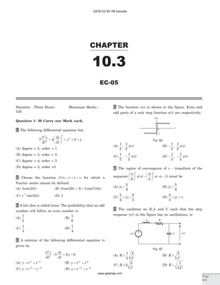 Duration : Three Hours Maximum Marks :
150
Question 1- 30 Carry one Mark each.
1. The following differential equation has
3 4 2
2
2
3
2d y
dt
dy
dt
y x+
æ
è
ç
ö
ø
÷ + + =
(A) degree = 2, order = 1
(B) degree = 3, order = 2
(C) degree = 4, order = 3
(D) degree = 2, order =3
2. Choose the function f t t( );- ¥ < < ¥ for which a
Fourier series cannot be defined.
(A) 3 25sin( )t (B) 4 20 3 2 710cos( ) sin( )t t+ +
(C) e t
t-
sin( )25 (D) 1
3. A fair dice is rolled twice. The probability that an odd
number will follow on even number is
(A)
1
2
(B)
1
6
(C)
1
3
(D)
1
4
4. A solution of the following differential equation is
given by
d y
dt
dy
dt
y
2
2
5 6 0- + =
(A) y e ex x
= + -2 3
(B) y e ex x
= +2 3
(C) y e ex x
= +- -2 3
(D) y e ex x
= +- -2 3
5. The function x t( ) is shown in the figure. Even and
odd parts of a unit step function u t( ) are respectively,
(A)
1
2
1
2
, ( )x t (B) -
1
2
1
2
, ( )x t
(C)
1
2
1
2
, ( )- x t (D) - -
1
2
1
2
, ( )x t
6. The region of convergence of z - transform of the
sequence
5
6
6
5
1
æ
è
ç
ö
ø
÷ -
æ
è
ç
ö
ø
÷ - -
n n
u n u n( ) ( ) must be
(A) z <
5
6
(B) z >
5
6
(C)
5
6
6
5
< <z (D)
6
5
< < ¥z
7. The condition on R L, and C such that the step
response y t( ) in the figure has no oscillations, is
(A) R
L
C
³
1
2
(B) R
L
C
³
(C) R
L
C
³ 2 (D) R
LC
=
1
CHAPTER
Page
615
EC-05
10.3
t
1
0
-1
x( )t
Fig. Q5
L
u t( ) y t( )
R
C
Fig. Q7
GATE EC BY RK Kanodia
www.gatehelp.com
 