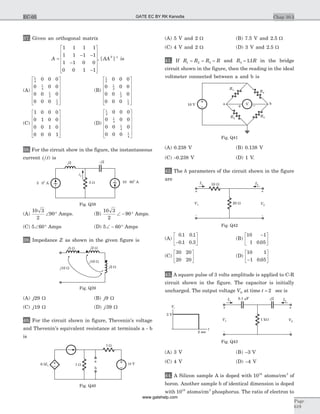 37. Given an orthogonal matrix
A =
- -
-
-
é
ë
ê
ê
ê
ê
ù
û
ú
ú
ú
ú
1 1 1 1
1 1 1 1
1 1 0 0
0 0 1 1
, [ ]AAT -1
is
(A)
1
4
1
4
1
2
1
2
0 0 0
0 0 0
0 0 0
0 0 0
é
ë
ê
ê
ê
ê
ù
û
ú
ú
ú
ú
(B)
1
2
1
2
1
2
1
2
0 0 0
0 0 0
0 0 0
0 0 0
é
ë
ê
ê
ê
ê
ù
û
ú
ú
ú
ú
(C)
1 0 0 0
0 1 0 0
0 0 1 0
0 0 0 1
é
ë
ê
ê
ê
ê
ù
û
ú
ú
ú
ú
(D)
1
4
1
4
1
4
1
4
0 0 0
0 0 0
0 0 0
0 0 0
é
ë
ê
ê
ê
ê
ù
û
ú
ú
ú
ú
38. For the circuit show in the figure, the instantaneous
current i ti( ) is
(A)
10 3
2
90Ð ° Amps. (B)
10 3
2
90Ð - ° Amps.
(C) 5 60Ð ° Amps (D) 5 60Ð - ° Amps
39. Impedance Z as shown in the given figure is
(A) j29 W (B) j9 W
(C) j19 W (D) j39 W
40. For the circuit shown in figure, Thevenin's voltage
and Thevenin's equivalent resistance at terminals a - b
is
(A) 5 V and 2 W (B) 7.5 V and 2.5 W
(C) 4 V and 2 W (D) 3 V and 2.5 W
41. If R R R R1 2 3= = = and R R3 11= . in the bridge
circuit shown in the figure, then the reading in the ideal
voltmeter connected between a and b is
(A) 0.238 V (B) 0.138 V
(C) -0.238 V (D) 1 V.
42. The h parameters of the circuit shown in the figure
are
(A)
0 1 0 1
0 1 0 3
. .
. .-
é
ë
ê
ù
û
ú (B)
10 1
1 0 05
-é
ë
ê
ù
û
ú.
(C)
30 20
20 20
é
ë
ê
ù
û
ú (D)
10 1
1 0 05-
é
ë
ê
ù
û
ú.
43. A square pulse of 3 volts amplitude is applied to C-R
circuit shown in the figure. The capacitor is initially
uncharged. The output voltage VO at time t = 2 sec is
(A) 3 V (B) -3 V
(C) 4 V (D) -4 V
44. A Silicon sample A is doped with 1018
atoms/cm3
of
boron. Another sample b of identical dimension is doped
with 1018
atoms/cm3
phosphorus. The ratio of electron to
Chap 10.3
Page
619
EC-05
j5 W
j2 W
j10 W
j10 W
j2 W
Fig. Q39
5 W
a
b
5 W 10 V0.5I1
Fig. Q40
i1
j2
3 W5 0 A
O 10 60 AO
-j2
~
~
Fig. Q38
R1
a b10 V
R2
R3
R4
V
Fig. Q41
10 W
20 W
I1 I2
V1
+
-
V2
+
-
Fig. Q42
1 kW
I1 I2
V1
+
-
V2
+
-
Vi
3 V
t
2 sec
0.1 Fm - 2j
Fig. Q43
GATE EC BY RK Kanodia
www.gatehelp.com
 