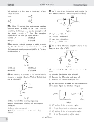 hole mobility is 3. The ratio of conductivity of the
sample A to B is
(A) 3 (B)
1
3
(C)
2
3
(D)
3
2
45. A Silicon PN junction diode under reverse bias has
depletion region of width 10 mm. The relative
permitivity of Silicon, er = 117. and the preemptively of
free space eo = ´ -
8 85 10 12
. F/m. The depletion
capacitance of the diode per square meter is
(A) 100 mF (B) 10 mF
(C) 1 mF (D) 20 mF
46. For an npn transistor connected as shown in figure
VBE = 0 7. volts. Given that reverse saturation current of
the junction at room temperature 300 K is 10 13-
A, the
emitter current is
(A) 30 mA (B) 39 mA
(C) 49 mA (D) 20 mA
47. The voltage eo is indicated in the figure has been
measured by an ideal voltmeter. Which of the following
can be calculated ?
(A) Bias current of the inverting input only
(B) Bias current of the inverting and non-inverting
inputs only
(C) Input offset current only
(D) Both the bias currents and the input offset
current.
48. The OP-amp circuit shown in the figure is filter. The
type of filter and its cut. Off frequency are respectively.
(A) high pass, 1000 rad/sec.
(B) Low pass, 1000 rad/sec.
(C) high pass, 1000 rad/sec.
(D) low pass, 10000 rad/sec.
49. In an ideal differential amplifier shown in the
figure, a large value of ( )RE
(A) increase both the differential and common - mode
gains
(B) increases the common mode gain only
(C) decreases the differential mode gain only
(D) decreases the common mode gain only.
50. For an n-channel MOSFET and its transfer curve
shown in the figure, the threshold voltage is
(A) 1 V and the device is in active region
(B) -1 V and the device is in saturation region
(C) 1 V and the device is in saturation region
(D) -1 V and the device is in active region.
Page
620
Previous Year PapersUNIT 10
IC
VBE
+
_
Fig. Q46
eo
1 MW
1 MW
Fig. Q47
10 kW
10 kW
1 Fm
1 kW
vo
vi
Fig. Q48
V1
V2
VCC
-VEE
RC RC
RE
Fig. Q49
D
S
G
VD=5 V
VS=1 V
VG=1 V
VGS
ID
Transfer
Characteristics
1 V
Fig. Q50
GATE EC BY RK Kanodia
www.gatehelp.com
 