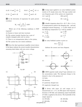 (A) K < 5 and
1
2
1
8
< <K (B) K <
1
8
and
1
2
5< <K
(C) K <
1
8
and 5 < K (D) K >
1
8
and 5 > K
64. In the derivation of expression for peak percent
overshoot
Mp =
-
-
æ
è
ç
ç
ö
ø
÷
÷
´exp %
px
x1
100
2
Which one of the following conditions is NOT
required?
(A) System is linear and time invariant
(B) The system transfer function has a pair of
complex conjugate poles and no zeroes.
(C) There is no transportation delay in the system.
(D) The system has zero initial conditions.
65. Given the ideal operational amplifier circuit shown
in the figure indicate the correct transfer characteristics
assuming ideal diodes with zero cut-in voltage.
(A) (B)
(C) (D)
66. A ramp input applied to an unity feedback system
results in 5% steady state error. The type number and
zero frequency gain of the system are respectively
(A) 1 and 20 (B)0 and 20
(C) 0 and
1
20
(D) 1 and
1
20
67. A double integrator plant G s K s H s( ) , ( )= =2
1 is to
be compensated to achieve the damping ratio and and
undamped natural frequency, w = 5 rad/s which one of
the following compensator G se( ) will be suitable ?
(A)
s
s
+
+
3
9 9.
(B)
s
s
+
+
9 9
3
.
(C)
s
s
-
+
6
8 33.
(D)
s
s
- 6
68. An unity feedback system is given as
G s
K s
s s
( )
( )
( )
=
-
+
1
3
.
Indicate the correct root locus diagram.
(A) (B)
(C) (D)
69. A MOS capacitor made using P type substrate is in
the accumulation mode. The dominant charge in the
channel is due to the presence of
(A) holes
(B) electrons
(C) positively charged ions
(D) negatively charged ions
70. A device with input x t( ) and output y t( ) is
characterized y t x t( ) ( )= 2
. An FM signal with frequency
deviation of 90 kHz and modulating signal bandwidth
of 5 kHz is applied to this device. The bandwidth of the
output signal is
(A) 370 kHz (B) 190 kHz
(C) 380 kHz (C) 95 kHz
Chap 10.3
Page
623
EC-05
0.5 kW
2 kW
2 kW
-10 V
10 V
vo
vi
Fig. Q65
+5 V
-10 V-10 V
+10 V +10 V
-5 V +8 V-8 V
Vo Vo
Vi
Vi
Vi
+5 V +5 V
+5 V
-10 V
+10 V
-5 V-5 V
-5 V
Vo Vo
Vi
Vi
s s
jw jw
s
jw
s
jw
GATE EC BY RK Kanodia
www.gatehelp.com
 