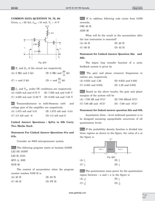 COMMON DATA QUESTION 78, 79, 80:
Given, rd = 20 kW, IDSS = 10 mA, Vp = -8 V
78. Zi and ZO of the circuit are respectively
(A) 2 MW and 2 kW (B) 2 MW and
20
11
kW
(C) ¥ and 2 kW (D) ¥ and
20
11
kW
79. ID and VDS under DC conditions are respectively
(A) 5.625 mA and 8.75 V (B) 7.500 mA and 5.00 V
(C) 4.500 mA and 11.00 V (D) 6.250 mA and 7.50 V
80. Transconductance in milli-Siemens (mS) and
voltage gain of the amplifier are respectively
(A) 1.875 mS and 3.41 (B) 1.875 mS and -3.41
(C) 3.3 mS and -6 (D) 3.3 mS and 6
Linked Answer Questions : Q.81a to 85b Carry
Two Marks Each
Statement For Linked Answer Questions 81a and
81b:
Consider an 8085 microprocessor system.
81a. The following program starts at location 0100H.
LXI SP, OOFF
LXI H, 0701
MVI A, 20H
SUB M
The content of accumulator when the program
counter reaches 0109 H is
(A) 20 H (B) 02 H
(C) 00 H (D) FF H
81b. If in addition following code exists from 019H
onwards,
ORI 40 H
ADD M
What will be the result in the accumulator after
the last instruction is executed?
(A) 40 H (B) 20 H
(C) 60 H (D) 42 H
Statement for Linked Answer Question 82a and
82b:
The dopen loop transfer function of a unity
feedback system is given by
82a. The gain and phase crossover frequencies in
rad/sec are, respectively
(A) 0.632 and 1.26 (B) 0.632 and 0.485
(C) 0.485 and 0.632 (D) 1.26 and 0.632
82b. Based on the above results, the gain and phase
margins of the system will be
(A) -7 09. dB and 87 5. ° (B) 7 09. dBand 87 5. °
(C) 7 09. dB and - °87 5. (D) -7 09. and - °87 5.
Statement for linked answer question 83a and 83b
Asymmetric three - level midtread quantizer is to
be designed assuming equiprobable occurrence of all
quantization levels.
83a. If the probability density function is divided into
three regions as shown in the figure, the value of a in
the figure is
(A) 1
3
(B) 2
3
(C) 1
2
(D) 1
4
83b. The quantization noise power for the quantization
region between - a and + a in the figure is
(A) 4
81
(B) 1
9
(C) 5
81
(D) 2
81
Chap 10.3
Page
625
EC-05
3
x
p x( )
Region 1 Region 3
-3 -1 1a-a
Region 2
Fig. Q83
2 kW
20 V
2 V
2 MW
vo
vi
Zi Zo
––
+
+
Fig. Q78
GATE EC BY RK Kanodia
www.gatehelp.com
 