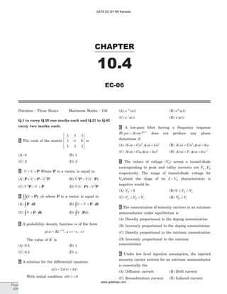 Duration : Three Hours Maximum Marks : 150
Q.1 to carry Q.20 one marks each and Q.21 to Q.85
carry two marks each.
1. The rank of the matrix
1 1 1
1 1 0
1 1 1
-
é
ë
ê
ê
ê
ù
û
ú
ú
ú
is
(A) 0 (B) 1
(C) 2 (D) 3
2. Ñ ´ Ñ ´ P Where P is a vector, is equal to
(A) P P P´ Ñ ´ - Ñ 2
(B) Ñ + Ñ Ñ ×2
P P)(
(C) Ñ + Ñ ´2
P P (D) Ñ Ñ × - Ñ( P) P2
3. ( )Ñ ´ ×òò P ds where P is a vector, is equal to
(A) P dl×ò (B) Ñ ´ Ñ ´ ×ò P dl
(C) Ñ ´ ×ò P dl (D) Ñ ×ò Pdv
4. A probability density function is of the form
p x Ke x
x
( ) , ( , )= Î -¥ ¥
-a
The value of K is
(A) 0.5 (B) 1
(C) 0.5 (D) a
5. A solution for the differential equation
x t x t t( ) ( ) ( )+ =2 d
With initial condition x( )0 0- =
(A) e u tt-2
( ) (B) e u tt2
( )
(C) e u tt-
( ) (D) e u tt
( )
6. A low-pass filter having a frequency response
H j A ej
( ) ( ) ( )
w w f w
= does not produce any phase
distortions if
(A) A C k( ) , ( )w w f w w= =2 3
(B) A C k( ) , ( )w w f w w= =2
(C) A C k( ) , ( )w w f w w= = 2
(D) A C k( ) , ( )w f w w= = -1
7. The values of voltage ( )VD across a tunnel-diode
corresponding to peak and valley currents are V Vp D,
respectively. The range of tunnel-diode voltage for
VDwhich the slope of its I VD- characteristics is
negative would be
(A) VD < 0 (B) 0 £ <V VD p
(C) V V Vp D v£ < (D) V VD v³
8. The concentration of minority carriers in an extrinsic
semiconductor under equilibrium is
(A) Directly proportional to the doping concentration
(B) Inversely proportional to the doping concentration
(C) Directly proportional to the intrinsic concentration
(D) Inversely proportional to the intrinsic
concentration
9. Under low level injection assumption, the injected
minority carrier current for an extrinsic semiconductor
is essentially the
(A) Diffusion current (B) Drift current
(C) Recombination current (D) Induced current
CHAPTER
10.4
EC-06
Page
628
GATE EC BY RK Kanodia
www.gatehelp.com
 
