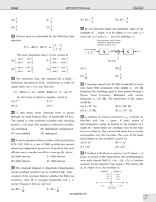 (A)
p
2
(B)
p
3
(C)
p
4
(D)
p
6
59. A linear system is described by the following state
equation
& ( ) ( ) ( ),X t AX t BU t A= + =
-
é
ë
ê
ù
û
ú
0 1
1 0
The state transition matrix of the system is
(A)
cos sin
sin cos
t t
t t-
é
ë
ê
ù
û
ú (B)
-
- -
é
ë
ê
ù
û
ú
cos sin
sin cos
t t
t t
(C)
- -
-
é
ë
ê
ù
û
ú
cos sin
sin cos
t t
t t
(D)
- -é
ë
ê
ù
û
ú
cos sin
cos sin
t t
t t
60. The minimum step- size required for a Delta –
Modulator operating at 32 K , samples/sec to track the
signal (here u t( ) is the unit function)
x t t u t u t t u t u t( ) ( ( ) ( )( )( ( ) ( ))= - - - - - -125 1 250 125 1 2
So that slope overload is avoided, would be
(A) 2 10-
(B) 2 8-
(C) 2 6-
(D) 2 4-
61. A zero mean white Gaussian noise is passed
through an ideal lowpass filter of bandwidth 10 kHz.
The output is then uniformly sampled with sampling
period ts = 0 03. msec. The samples so obtained would be
(A) correlated (B) statistically independent
(C) uncorrelated (E) orthogonal
62. A source generates three symbols with probabilities
0.25, 0.25, 0.50 at a rate of 3000 symbols per second.
Assuming independent generation of symbols, the most
efficient source encoder would have average bit rate as
(A) 6000 bits/sec (B) 4500 bits/sec
(C) 3000 bits/sec (D) 1500 bits/sec
63. The diagonal clipping in Amplitude Demodulation
(using envelope detector) can be avoided if RC time –
constant of the envelope detector satisfies the following
condition, (here W is message bandwidth and wc is
carrier frequency both in rad /sec)
(A) RC
W
<
1
(B) RC
W
>
1
(C) RC
c
<
1
w
(D) RC
c
>
1
w
64. In the following figure the minimum value of the
constant “C” , which is to be added to y t1( ) and y t2( )
such that y t1( ) and y t2( ) and are different, is
(A) D (B)
D
2
(C)
D2
12
(D)
D
L
65. A message signal with 10 kHz bandwidth is lower
side Band SSB modulated with carrier fc1
6
10= Hz
frequency the resulting signal is then passed through a
Narow Band Frequency Modulator with carrier
frequency fc2
9
10= Hz. The bandwidth of the output
would be
(A) 4 104
´ Hz (B) 2 106
´ Hz
(C) 2 109
´ Hz (D) 2 1010
´ Hz
66. A medium of relative permitivity er2 2= forms an
interface with free – space. A point source of
electromagnetic energy is located in the medium at a
depth of 1 meter from the interface. Due to the total
internal reflection, the transmitted beam has a circular
cross-section over the interface. The area of the beam
cross-section at the interface is given by
(A) 2 2
p m (B) p2 2
m
(C) p
2
2
m (D) p m2
67. A medium is divide into regions I and II about x = 0
plane, as shown in the figure below. An electromagnetic
wave with electric field E a a ax y z1 4 3 5= + +$ $ $ is incident
normally on the interface from region I. The electric file
E2 in region II at the interface is
Chap 10.4
Page
635
EC-06
C
x( ) with ranget
Q is quantizer with levels,
stepwise allowable signal
dynamic range [ , V]
L
V
D
-
y t1( )
y t2( )
QQ-V
2
, V
2
Fig Q.64
m m
s
2
2
=
=4
=0
o
re
2
m m
s
1
1
=
=4
=0
o
re
1
Region IIRegion I
x < 0 x > 0x = 0
E2E1
Fig Q.67
GATE EC BY RK Kanodia
www.gatehelp.com
 