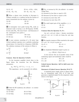 (A) E E2 1= (B) 4 0 75 125$ . $ . $a a ax y z+ -
(C) 3 3 5$ $ $a a ax y z+ + (D) - + +3 3 5$ $ $a a ax y z
68. When a planes wave traveling in free-space is
incident normally on a medium having the fraction of
power transmitted into the medium is given by
(A) 8/9 (B) 1/2
(C) 1/3 (D) 5/6
69. A rectangular wave guide having TE10 mode as
dominant mode is having a cut off frequency 18-GHz
for the mode TE30. The inner broad – wall dimension of
the rectangular wave guide is
(A) 5/3cms (B) 5 cms
(C) 5/2 cms (D) 10 cms
70. A mast antenna consisting of a 50 meter long
vertical conductor operates over a perfectly conducting
ground plane. It is base-fed at a frequency of 600 kHz.
The radiation resistance of the antenna in Ohms is
(A)
2
5
2
p
(B)
p2
5
(C)
4
5
2
p
(D) 20 2
p
Common Data for Question 71,72,73:
In the transistor amplifier circuit show in the
figure below, the transistor has the following
parameters:
bDC BE ie feV h h= = ® ¥ ® ¥60 0 7, . , ,V
The capacitance can be assumed to be infinite.
71. Under the DC conditions, the collector – to- emitter
voltage drop is
(A) 4.8 Volts (B) 5.3 Volts
(C) 6.0 Volts (D) 6.6 Volts
72. If bDC is increase by 10%, the collector – to- emitter
voltage drop
(A) increases by less than or equal to 10%
(B) decreases by less than or equal to 10%
(C) increases by more than 10%
(D) decreases by more than 10%
73. The small signal gain of the amplifier v vc s is
(A) 10 (B) –5.3
(C) 5.3 (D) 10
Common Data for Question 74, 75 :
Let g t p t p t( ) ( ) ( )= * where * denotes convolution
and p t u t u t( ) ( ) ( )= - - 1 with u t( ) being the unit step
function.
74. The impulse response of filter matched to the signal
s t g t t g t( ) ( ) ( ) ( )= - - *d 2 is given as:
(A) s t( )1 - (B) - -s t( )1
(C) -s t( ) (D) s t( )
75. An Amplitude Modulated signal is given as
x p t g t tAM c= +100 0 5( ( ) . ( ))cos w
In the interval. One set of possible values of the
modulating signal and modulation index would be
(A) t, .0 5 (B) t, .10
(C) t, .2 0 (D) t2
0 5, .
Linked Answer Question : Q.75 to Q.85 carry two
marks each.
Statement of Linked Answer Question 76 & 77:
A regulated power supply, shown in figure below,
has an unregulated input (UR) of 15 volts and
generates a regulated output Use the component values
shown in the figure.
Page
636
Previous Year PapersUNIT 10
1 kW
53 kW
5.3 kW
12 V
vC
vS
CC
–
+
~
Fig Q.70
15 V (UR)
1 kW 10 kW
12 kW
24 kW6 V
vo
Q1
–
+
Fig Q.76
GATE EC BY RK Kanodia
www.gatehelp.com
 