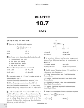 Q.1 - Q. 20 carry one mark each.
1. The order of the differential equation
d y
dr
dy
dt
y
2
2
3
4
+
æ
è
ç
ö
ø
÷ + = -
e 1
is
(A) 1 (B) 2
(C) 3 (D) 4
2. The Fourier series of a real periodic function has only
P. Cosine terms if it is even
Q. sine terms if it is even
R. cosine terms if it is odd
S. sine terms if it is odd
Which of the above statements are correct?
(A) P and S (B) P and R
(C) Q and S (D) Q and R
3. A function is given by f t( ) = +sin cos2
2t t. Which of
the following is true ?
(A) f has frequency components at 0 and 1 2/ p Hz
(B) f has frequency components at 0 and 1 / p Hz
(C) f has frequency components at 1 2/ p and 1 / p Hz
(D) f has frequency components at 0 1 2. / p and 1 / p Hz
4. A fully charged mobile phone with a 12 V battery is
good for a 10 minute talk-time. Assume that, during the
talk-time, the battery delivers a constant current of 2 A
and its voltage drops linearly from 12 V to 10 V as
shown in the figure. How much energy does the battery
deliver during this talk-time ?
(A) 220 J (B) 12 kJ
(C) 13.2 kJ (D) 14.4 kJ
5. In an n-type silicon crystal at room temperature,
which of the following can have a concentration of
4 1019
´ cm-3
?
(A) Silicon atoms (B) Holes
(C) Dopant atoms (D) Valence electrons
6. The full forms of the abbreviations TTL and CMOS in
reference to logic families are
(A) Triple Transistor Logic and Chip Metal Oxide
Semiconductor
(B) Tristate Transistor Logic and Chip Metal Oxide
Semiconductor
(C) Transistor Transistor Logic and Complementary
Metal Oxide Semiconductor
(D) Tristate Transistor Logic and Complementary
Metal Oxide Silicon
7. The ROC of Z-transform of the discrete time sequence
x n( ) =
æ
è
ç
ö
ø
÷ -
æ
è
ç
ö
ø
÷ - -
1
3
1
2
1
p
u n u n
n
( ) ( ) is
(A)
1
3
1
2
< <z (B) z >
1
2
CHAPTER
10.7
EC-09
Page
662
0
10 V
12 V
10 min
GATE EC BY RK Kanodia
www.gatehelp.com
 