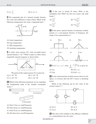 (C) z <
1
3
(D) 2 3< <z
8. The magnitude plot of a rational transfer function
G s( ) with real coefficients is shown below. Which of the
following compensators has such a magnitude plot ?
(A) Lead compensator
(B) Lag compensator
(C) PID compensator|
(D) Lead-lag compensator
9. A white noise process X t( ) with two-sided power
spectral density 1 10 10
´ -
W/Hz is input to a filter whose
magnitude squared response is shown below.
The power of the output process Y t( ) is given by
(A) 5 10 7
´ -
W (B) 1 10 6
´ -
W
(C) 2 10 6
´ -
W (D) 1 10 5
´ -
W
10. Which of the following statements is true regarding
the fundamental mode of the metallic waveguides
shown ?
(A) Only P has no cutoff-frequency
(B) Only Q has no cutoff-frequency
(C) Only R has no cutoff-frequency
(D) All three have cut-off frequencies
11. A fair coin is tossed 10 times. What is the
probability that ONLY the first two tosses will yield
heads ?
(A)
1
2
2
æ
è
ç
ö
ø
÷ (B) 10
2
2
1
2
C
æ
è
ç
ö
ø
÷
(C)
1
2
10
æ
è
ç
ö
ø
÷ (D) 10
2
10
1
2
C
æ
è
ç
ö
ø
÷
12. If the power spectral density of stationary random
process is a sinc-squared function of frequency, the
shape of its autocorrelation is
13. If f z c c z( ) = + -
0 1
1
, then
1+
unit circle
f z
z
dz
( )
ò is given by
(A) 2 1pc (B) 2 1 0p( )+ c
(C) 2 1pjc (D) 2 1 0pj c( )+
14. In the interconnection of ideal sources shown in the
figure, it is known that the 60 V source is absorbing
power.
Which of the following can be the value of the
current source I ?
(A) 10 A (B) 13 A
(C) 15 A (D) 18 A
15. The ratio of the mobility to the diffusion coefficient
in a semiconductor has the units
Chap 10.7
Page
663
EC-09
20 dB
- 40 dB
.P: Coaxial Q: Cylindrical
R: Rectangular
(A) (B)
(D)C( )
1
-10 kHz 10 kHz
f
20 V
12 A
60 VI
GATE EC BY RK Kanodia
www.gatehelp.com
 