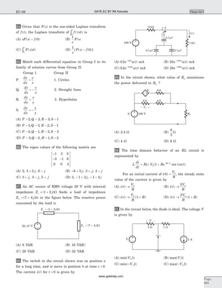 24. Given that F s( ) is the one-sided Laplace transform
of f t( ), the Laplace transform of f d
t
( )t t
0ò is
(A) sF s f( ) ( )- 0 (B)
1
s
F s( )
(C) F d
s
( )t t
0ò (D)
1
0
s
F s f[ ( ) ( )]-
25. Match each differential equation in Group I to its
family of solution curves from Group II.
Group 1 Group II
P.
dy
dx
y
x
= 1. Circles
Q.
dy
dx
y
x
= - 2. Straight lines
R.
dy
dx
x
y
= 3. Hyperbolas
S.
dy
dx
x
y
= -
(A) P Q R S- - - -2 3 3 1, , ,
(B) P Q R S- - - -1 3 2 1, , ,
(C) P Q R S- - - -2 1 3 3, , ,
(D) P Q R S- - - -3 2 1 2, , ,
26. The eigen values of the following matrix are
-
- -
é
ë
ê
ê
ê
ù
û
ú
ú
ú
1 3 5
3 1 6
0 0 3
(A) 3 3 5 6, ,+ -j j (B) - + + -6 5 3 3j j j, ,
(C) 3 3 5+ - +j j j, , (D) 3 1 3 1 3, ,- + - -j j
27. An AC source of RMS voltage 20 V with internal
impedance Z js = +( )1 2 W feeds a load of impedance
Z jL = +( )7 4 W in the figure below. The reactive power
consumed by the load is
(A) 8 VAR (B) 16 VAR|
(C) 28 VAR (D) 32 VAR
28. The switch in the circuit shown was on position a
for a long time, and is move to position b at time t = 0.
The current i t( ) for t > 0 is given by
(A) 0 2 125
. ( )e u tt-
mA (B) 20 1250
e u tt-
( ) mA
(C) 0 2 1250
. ( )e u tt-
mA (D) 20 1000
e u tt-
( ) mA
29. In the circuit shown, what value of RL maximizes
the power delivered to RL ?
(A) 2.4 W (B)
8
3
W
(C) 4 W (D) 6 W
30. The time domain behavior of an RL circuit is
represented by
L
di
dt
Ri+ = + -
V Be t u tRt L
0 1( sin ) ( )/
.
For an initial current of i
V
R
( )0 0
= , the steady state
value of the current is given by
(A) i t
V
R
( ) ® 0
(B) i t
V
R
( ) ®
2 0
(C) i t
V
R
B( ) ( )® +0
1 (D) i t
V
R
B( ) ( )® +
2
10
31. In the circuit below, the diode is ideal. The voltage V
is given by
(A) min( , )Vi 1 (B) max( )Vi1
(C) min( , )-Vi 1 (C) max( , )-Vi 1
Chap 10.7
Page
665
EC-09
100 V
100 V
1 A
GATE EC BY RK Kanodia
www.gatehelp.com
 