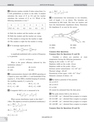 46. A discrete random variable X takes values from 1 to
5 with probabilities as shown in the table. A student
calculates the mean of X as 3.5 and her teacher
calculates the variance of X as 1.5. Which of the
following statements is true ?
k 1 2 3 4 5
P X k( )= 0.1 0.2 0.4 0.2 0.1
(A) Both the student and the teacher are right
(B) Both the student and the teacher are wrong
(C) The student is wrong but the teacher is right
(D) The student is right but the teacher is wrong
Q. 47 A message signal given by
1n t( )=
æ
è
ç
ö
ø
÷ -
æ
è
ç
ö
ø
÷
1
2
1
2
1 2cos sinw wt t
is amplitude-modulated with a carrier of frequency
wc to generate
s t( )= +[ ( )]cos1 m t tcw
What is the power efficiency achieved by this
modulation scheme ?
(A) 8.33% (B) 11.11%
(C) 20% (D) 25%
48. A communication channel with AWGN operating at
a signal to noise ratio SNR >> 1 and bandwidth B has
capacity C1. If the SNR is doubled keeping B constant,
the resulting capacity C2 is given by
(A) C C2 12= (B) C C B2 1= +
(C) C C B2 1 2= + (D) C C B2 1 0 3= + .
49. A magnetic field in air is measured to be
B
®
=
+
-
+
æ
è
çç
ö
ø
÷÷B
x
x y
y
y
x y
x0 2 2 2 2
$ $
What current distribution leads to this field ?
[ Hint : The algebra is trivial in cylindrical coordinates.]
(A) j
B z
x y
®
=
+
æ
è
çç
ö
ø
÷÷
0
0
2 2
1$
,
m
r ¹ 0
(B) j
B z
x y
®
= -
+
æ
è
çç
ö
ø
÷÷
0
0
2 2
2$
,
m
r ¹ 0
(C) j
®
= 0, r ¹ 0
(D) j
B z
x y
®
=
+
æ
è
çç
ö
ø
÷÷
0
0
2 2
1$
,
m
r ¹ 0
50. A transmission line terminates in two branches,
each of length l / 4, as shown. The branches are
terminated by 50W loads. The lines are lossless and
have the characteristic impedances shown. Determine
the impedance Zi as seen by the source.
(A) 200W (B) 100W
(C) 50W (D) 25W
Common Date Questions
Common Date for Questions 51 and 52:
Consider a silicon p-n junction at room
temperature having the following parameters:
Doping on the n-side = ´1 1017
cm-3
Depletion width on the n-side = 0 1. mm
Depletion width on the p-side = 10. mm
Intrinsic carrier concentration = ´1 4 1010
. cm-3
Thermal voltage = 26 mV
Permittivity of free space = ´ -
8 85 10 14
. F.cm-1
Dielectric constant of silicon = 12
51 The built-in potential of the junction
(A) is 0.70 V
(B) is 0.76 V
(C) is 0.82
(D) cannot be estimated from the data given
52. The peak electric field in the device is
(A) 0.15 MV . cm-1
, directed from p-region to n-region
(B) 0.15 MV . cm-1
, directed from n-region to p-region
(C) 1.80 MV . cm-1
, directed from p-region to n-region
(D) 1.80 MV . cm-1
, directed from n-region to p-region
Common Data for Questions 53 and 54:
Page
668
Previous year PapersUNIT 10 GATE EC BY RK Kanodia
www.gatehelp.com
 