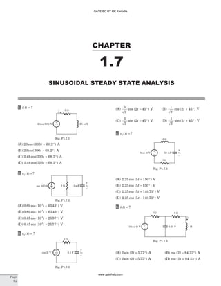 1. i t( ) = ?
(A) 20 300 68 2cos ( . )t + ° A
(B) 20 300 68 2cos( . )t - ° A
(C) 2 48 300 68 2. cos( . )t + ° A
(D) 2 48 300 68 2. cos( . )t - ° A
2. v tC( ) ?=
(A) 0 89 10 63 433
. cos ( . )t - ° V
(B) 0 89 10 63 433
. cos ( . )t + ° V
(C) 0 45 10 26 573
. cos ( . )t + ° V
(D) 0 45 10 26 573
. cos ( . )t - ° V
3. v tC( ) = ?
(A)
1
2
2 45cos ( )t - ° V (B)
1
2
2 45cos ( )t + ° V
(C)
1
2
2 45sin ( )t - ° V (D)
1
2
2 45sin ( )t + ° V
4. v tC( ) ?=
(A) 2 25 5 150. cos ( )t + ° V
(B) 2 25 5 150. cos ( )t - ° V
(C) 2 25 5 140 71. cos ( . )t + ° V
(D) 2 25 5 140 71. cos ( . )t - ° V
5. i t( ) = ?
(A) 2 2 5 77sin ( . )t + ° A (B) cos ( . )2 84 23t - ° A
(C) 2 2 5 77sin ( . )t - ° A (D) cos ( . )2 84 23t + ° A
CHAPTER
1.7
SINUSOIDAL STEADY STATE ANALYSIS
Page
62
i
25 mH20cos 300 Vt
3 W
~
Fig. P1.7.1
2 Wcos 10 A
3
t 1 mF~ vC
–
+
Fig. P1.7.2
5 W
0.1 F vC
–
+
cos 2 Vt ~
Fig. P1.7.3
3 H
50 mF
9 W
vC
–
+
8cos 5 Vt ~
Fig. P1.7.4
1 W 4 W
0.25 F 4 H
i
10cos 2 Vt ~
Fig. P1.7.5
GATE EC BY RK Kanodia
www.gatehelp.com
 