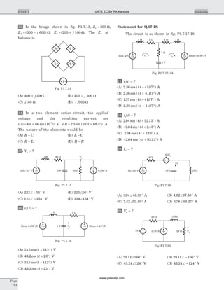 13. In the bridge shown in fig. P1.7.13, Z1 300= W,
Z j2 300 600= -( ) W, Z j3 200 100= +( )W. The Z4 at
balance is
(A) 400 300+ j W (B) 400 300- j W
(C) j100 W (D) - j900 W
14. In a two element series circuit, the applied
voltage and the resulting current are
v t t( ) sin ( )= +60 66 103
V, i t t( ) . sin ( . )= + °2 3 10 68 33
A.
The nature of the elements would be
(A) R C- (B) L C-
(C) R L- (D) R R-
15. Vo = ?
(A) 223 56Ð - ° V (B) 223 56Ð ° V
(C) 124 154Ð - ° V (D) 124 154Ð ° V
16. v to( ) = ?
(A) 315 112. cos ( )t + ° V
(B) 43 2 23. cos ( )t + ° V
(C) 315 112. cos ( )t - ° V
(D) 43 2 23. cos ( )t - ° V
Statement for Q.17-18:
The circuit is as shown in fig. P1.7.17-18
17. i t1( ) = ?
(A) 2 36 4 4107. cos ( . )t - ° A
(B) 2 36 4 4107. cos ( . )t + ° A
(C) 1 37 4 4107. cos ( . )t - ° A
(D) 2 36 4 4107. cos ( . )t + ° A
18. i t2( ) = ?
(A) 2 04 4 92 13. sin ( . )t + ° A
(B) - + °2 04 4 2 13. sin ( . )t A
(C) 2 04 4 2 13. cos ( . )t + ° A
(D) - + °2 04 4 92 13. cos ( . )t A
19. Ix = ?
(A) 394 46 28. .Ð ° A (B) 4 62 97 38. .Ð ° A
(C) 7 42 92 49. .Ð ° A (D) 6 78 49 27. .Ð ° A
20. Vx = ?
(A) 29 11 166. Ð ° V (B) 29 11 166. Ð - ° V
(C) 43 24 124. Ð ° V (D) 43 24 124. Ð - ° V
Page
64
UNIT 1 Networks
4 W
0.5Ix
Ix
j3 W10 30 VÐ
o
- 2j W
~
Fig. P1.7.19
10sin ( +30 ) Vt o
1 H 3 W
1 F 20cos ( -45 ) Vt
o
~ ~vo
–
+
Fig. P1.7.16
1 H 1 W 1 W 1 H
5cos 4 Vt 10cos (4 -30 ) Vt
o
i1 i2
1 W
1 F
~ ~
Fig. P1.7.17–18
j20 40 W
50 W120 -15 VÐ o
- 30j 6 30 AÐ
o
~
~
Vo
Fig. P1.7.15
3 0 AÐ
o
Vx
–
+
4Vx 20 W
j10 W20 W
~
Fig. P1.7.20
Z
1
Z
2
Z
4
Z
3
~
Fig. P1.7.13
GATE EC BY RK Kanodia
www.gatehelp.com
 
