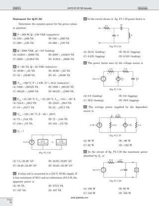 Statement for Q.27–32:
Determine the complex power for hte given values
in question.
27. P = 269 W, Q = 150 VAR (capacitive)
(A) 150 269- j VA (B) 150 269+ j VA
(C) 269 150- j VA (D) 269 150+ j VA
28. Q = 2000 VAR, pf = 0 9. (leading)
(A) 4129 8 2000. + j VA (B) 2000 4129 8+ j . VA
(C) 2000 4129 8- j . . VA (D) 4129 8 2000. - j VA
29. S = 60 VA, Q = 45 VAR (inductive)
(A) 39 69 45. + j VA (B) 39 69 45. - j VA
(C) 45 39 69+ j . VA (D) 45 39 69- j . VA
30. Vrms = 220 V, P = 1 kW, | |Z = 40 W (inductive)
(A) 1000 68125- j . VA (B) 1000 68125+ j . VA
(C) 68125 1000. + j VA (D) 68125 1000. - j VA
31. Vrms = Ð °21 20 V, Vrms = Ð °21 20 V, Irms = Ð - °8 5 50. A
(A) 154 6 89 3. .+ j VA (B) 154 6 89 3. .- j VA
(C) 61 167 7+ j . VA (D) 61 167 7- j . VA
32. Vrms = Ð °120 30 V, Z j= +40 80 W
(A) 72 144+ j VA (B) 72 144- j VA
(C) 144 72+ j VA (D) 144 72- j VA
33. Vo = ?
(A) 7 1 32 29. .Ð ° kV (B) 42 59 32 29. .Ð ° kV
(C) 38 49 24 39. .Ð ° kV (D) 38 49 32 29. .Ð ° kV
34. A relay coil is connected to a 210 V, 50 Hz supply. If
it has resistance of 30 W and an inductance of 0.5 H, the
apparent power is
(A) 30 VA (B) 275.6 VA
(C) 157 VA (D) 187 VA
35. In the circuit shown in fig. P1.7.35 power factor is
(A) 56.31 (leading) (B) 56.31 (lagging)
(C) 0.555 (lagging) (D) 0.555 (leading)
36. The power factor seen by the voltage source is
(A) 0.8 (leading) (B) 0.8 (lagging)
(C) 36.9 (leading) (D) 39.6 (lagging)
37. The average power supplied by the dependent
source is
(A) 96 W (B) -96 W
(C) 92 W (D) -192 W
38. In the circuit of fig. P1.7.38 the maximum power
absorbed by ZL is
(A) 180 W (B) 90 W
(C) 140 W (D) 700 W
Page
66
UNIT 1 Networks
v1+ –
1 W4 W
v110cos 2 Vt ~ F3
1
4
3
Fig. P1.7.36
j1.92Ix
4.8 W 8 W1.6Ix2 90 AÐ
o
~
Fig. P1.7.37
6 0 AÐ
o
VO
+
–
~ 20 kW
0.8 pf lagging
16 kW
0.9 pf lagging
Fig. P1.7.33
4 W
- 2j
- 2j j5
Fig. P1.7.35
10 W j15
- 10j120 0 VÐ o
~ ZL
Fig. P1.7.38
GATE EC BY RK Kanodia
www.gatehelp.com
 