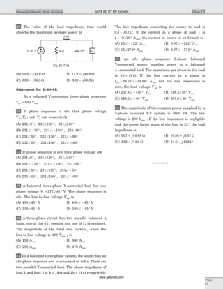 39. The value of the load impedance, that would
absorbs the maximum average power is
(A) 12 8 49 6. .- j W (B) 12 8 49 6. .+ j W
(C) 339 86 3. .- j W (D) 339 86 3. .+ j W
Statement for Q.40–41:
In a balanced Y–connected three phase generator
Vab = 400 Vrms
40. If phase sequence is abc then phase voltage
V V Va b c, , and are respectively
(A) 231 0 231 120 231 240Ð ° Ð ° Ð °, ,
(B) 231 30 231 150 231 90Ð - ° Ð - ° Ð °, ,
(C) 231 30 231 150 231 90Ð ° Ð ° Ð - °, ,
(D) 231 60 231 180 231 60Ð ° Ð ° Ð - °, ,
41. If phase sequence is acb then phase voltage are
(A) 231 0 231 120 231 240Ð ° Ð ° Ð °, ,
(B) 231 30 231 150 231 90Ð - ° Ð - ° Ð °, ,
(C) 231 30 231 150 231 90Ð ° Ð ° Ð - °, ,
(D) 231 60 231 180 231 60Ð ° Ð ° Ð - °, ,
42. A balanced three-phase Y-connected load has one
phase voltage Vc = Ð °277 45 V. The phase sequence is
abc. The line to line voltage VAB is
(A) 480 45Ð ° V (B) 480 45Ð - ° V
(C) 339 45Ð ° V (D) 339 45Ð - ° V
43. A three-phase circuit has two parallel balanced D
loads, one of the 6 W resistor and one of 12 W resistors.
The magnitude of the total line current, when the
line-to-line voltage is 480 Vrms , is
(A) 120 Arms (B) 360 Arms
(C) 208 Arms (D) 470 Arms
44. In a balanced three-phase system, the source has an
abc phase sequence and is connected in delta. There are
two parallel Y-connected load. The phase impedance of
load 1 and load 2 is 4 4+ j W and 10 4+ j W respectively.
The line impedance connecting the source to load is
0 3 0 2. .+ j W. If the current in a phase of load 1 is
I = Ð °10 20 Arms, the current in source in ab branch is
(A) 15 122Ð - ° Arms (B) 8 67 122. Ð - ° Arms
(C) 15 27 9Ð °. Arms (D) 8 67 57 9. .Ð - ° Arms
45. An abc phase sequence 3-phase balanced
Y-connected source supplies power to a balanced
D –connected load. The impedance per phase in the load
is 10 8+ j W. If the line current in a phase is
IaA = Ð - °28 10 28 66. . Arms and the line impedance is
zero, the load voltage VAB is
(A) 207 8 140. Ð - ° Vrms (B) 148 3 40. Ð ° Vrms
(C) 148 3 40. Ð - ° Vrms (D) 207 8 40. Ð ° Vrms
46. The magnitude of the complex power supplied by a
3-phase balanced Y-Y system is 3600 VA. The line
voltage is 208 Vrms . If the line impedance is negligible
and the power factor angle of the load is 25°, the load
impedance is
(A) 5 07 10 88. .+ j W (B) 10 88 5 07. .+ j W
(C) 432 14 6. .+ j W (D) 14 6 432. .+ j W
***********
Chap 1.7Sinusoidal Steady State Analysis
Page
67
j100
3 20 AÐ o
80 W - 40j
~ ZL
Fig. P1.7.39
GATE EC BY RK Kanodia
www.gatehelp.com
 