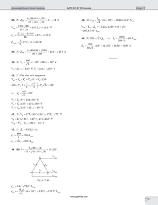 38. (A) Z
j j
j j
jTH =
- +
+ -
= -
( )( )10 10 15
10 15 10
8 14 W
V
j
j
TH =
-
+
= Ð - °
120 10
10 5
107 3 116 6
( )
. . V
IL =
Ð - °
= Ð - °
107 3 116 6
16
6 7 116 6
. .
. .
PLmax = ´ =
1
2
6 7 8 1802
( . ) W
39. (B) Z
j j
j
jTH =
- +
+
= -
( )( )
. .
40 80 100
80 60
12 8 49 6 W
40. (B) Va = Ð - ° = Ð - °
400
3
30 231 30 V
Vb = Ð - °231 150 V, Vc = Ð - °231 270 V
41. (C) For the acb sequence
V V V V Vab a b p p= - = Ð ° - Ð °0 120
400 1
1
2
3
2
3 30= + -
æ
è
ç
ç
ö
ø
÷
÷ = Ð - °V j Vp p
Þ = Ð °Vp
400
3
30
V Va p= Ð ° = Ð °0 231 30 V,
V Vb p= Ð ° = Ð °120 231 150 V
V Vc p= Ð ° = Ð - °240 231 90 V
42. (B) VA = Ð °- ° = Ð - °277 45 120 277 75( ) V
VB = Ð ° + ° = Ð °277 45 120 277 165( ) V
V V VAB A B= - = Ð - °480 45 V
43. (C) ZA = =6 12 4|| ,
IP = =
480
4
120 Arms
I IL P= =3 208 Arms
44 (B) I
I j
j j
aA
=
+
+ + +
= Ð °
( )
( ) ( )
10 4
10 4 4 4
10 20
IaA = Ð - °15 27 9. Arms
I
I
ab
aA
= - Ð + °
| |
( )
3
30q = Ð - °8 67 122 1. . Arms
45. (D) I
I
AB
aA
= Ð + ° = Ð °
3
30 16 22 1 34( ) . .q Arms
V I Z jAB AB= × = Ð ° +D ( . . )( )16 22 1 340 10 8
= Ð °207 8 40. Vrms
46. (B) | |S V I IL L L= Þ = =3
3600
208 3
10 Arms
ZY = Ð ° = Ð °
208
10 3
25 12 25 = +10 88 5 07. .j W
********
Chap 1.7Sinusoidal Steady State Analysis
Page
71
IaA
IbB
Iab
Iac
Ibc
icC
a
c
b
Fig. S.1.7.44
GATE EC BY RK Kanodia
www.gatehelp.com
 
