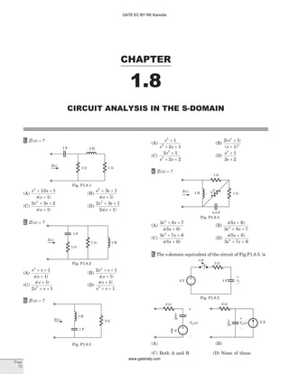 1. Z s( ) = ?
(A)
s s
s s
2
15 1
1
+ +
+
.
( )
(B)
s s
s s
2
3 1
1
+ +
+( )
(C)
2 3 2
1
2
s s
s s
+ +
+( )
(D)
2 3 1
2 1
2
s s
s s
+ +
+( )
2. Z s( ) = ?
(A)
s s
s s
2
1
1
+ +
+( )
(B)
2 1
1
2
s s
s s
+ +
+( )
(C)
s s
s s
( )+
+ +
1
2 12
(D)
s s
s s
( )+
+ +
1
12
3. Z s( ) = ?
(A)
s
s s
2
2
1
2 1
+
+ +
(B)
2 1
1
2
2
( )
( )
s
s
+
+
(C)
2 1
2 2
2
2
s
s s
+
+ +
(D)
s
s
2
1
3 2
+
+
4. Z s( ) = ?
(A)
3 8 7
5 6
2
s s
s s
+ +
+( )
(B)
s s
s s
( )5 6
3 8 72
+
+ +
(C)
3 7 6
5 6
2
s s
s s
+ +
+( )
(D)
s s
s s
( )5 6
3 7 62
+
+ +
5. The s-domain equivalent of the circuit of Fig.P1.8.5. is
(C) Both A and B (D) None of these
CHAPTER
1.8
CIRCUIT ANALYSIS IN THE S-DOMAIN
Page
72
1 F 2 H
Z s( )
1 W 1 W
Fig. P1.8.1
Z s( )
1 W
1 W 1 H
1 F
Fig. P1.8.2
Z s( )
1 H
1 F
2 W
Fig. P1.8.3
6 V
3 W
3 F vC
–
+
t=0
Fig. P1.8.5
3 W
VC( )s
+
-
VC( )s
+
-
2 A
3 W
3s
1
s
6 V
3s
1
(A) (B)
Z s( )
1 H 1 W
1 W
0.5 F
2
W
Fig. P1.8.4
GATE EC BY RK Kanodia
www.gatehelp.com
 