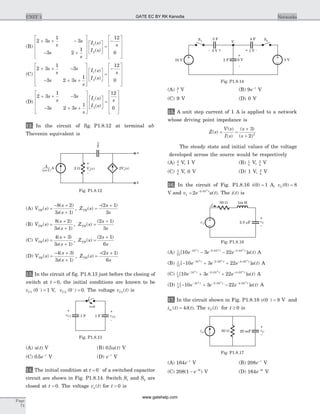 (B)
2 3
1
3
3 2
1
12
0
1
2
+ + -
- +
é
ë
ê
ê
ê
ù
û
ú
ú
ú
é
ë
ê
ù
û
ú =
-
é
s
s
s
s
s
I s
I s
s( )
( )
ë
ê
ê
ê
ù
û
ú
ú
ú
(C)
2 3
1
3
3 2 3
1
12
1
2
+ + -
- + +
é
ë
ê
ê
ê
ù
û
ú
ú
ú
é
ë
ê
ù
û
ú =
-s
s
s
s s
s
I s
I s
( )
( )
s
0
é
ë
ê
ê
ê
ù
û
ú
ú
ú
(D)
2 3
1
3
3 2 3
1
12
1
2
+ + -
- + +
é
ë
ê
ê
ê
ù
û
ú
ú
ú
é
ë
ê
ù
û
ú =
s
s
s
s s
s
I s
I s
s( )
( ) 0
é
ë
ê
ê
ê
ù
û
ú
ú
ú
12. In the circuit of fig. P1.8.12 at terminal ab
Thevenin equivalent is
(A) V s
s
s s
Z s
s
s
TH TH( )
( )
( )
, ( )
( )
=
- +
+
=
- +8 2
3 1
2 1
3
(B) V s
s
s s
Z s
s
s
TH TH( )
( )
( )
, ( )
( )
=
+
+
=
+8 2
3 1
2 1
3
(C) V s
s
s s
Z s
s
s
TH TH( )
( )
( )
, ( )
( )
=
+
+
=
+4 3
3 1
2 1
6
(D) V s
s
s s
Z s
s
s
TH TH( )
( )
( )
, ( )
( )
=
- +
+
=
- +4 3
3 1
2 1
6
13. In the circuit of fig. P1.8.13 just before the closing of
switch at t = 0, the initial conditions are known to be
vC1 0 1( )-
= V, vC2 0 0( )-
= . The voltage v tC1( ) is
(A) u t( ) V (B) 0 5. ( )u t V
(C) 0 5. e t-
V (D) e t-
V
14. The initial condition at t = -
0 of a switched capacitor
circuit are shown in Fig. P1.8.14. Switch S1 and S2 are
closed at t = 0. The voltage v ta( ) for t > 0 is
(A) 9
t
V (B) 9e t-
V
(C) 9 V (D) 0 V
15. A unit step current of 1 A is applied to a network
whose driving point impedance is
Z s
V s
I s
s
s
( )
( )
( )
( )
( )
= =
+
+
3
2 2
The steady state and initial values of the voltage
developed across the source would be respectively
(A) 3
4
V, I V (B) 1
4
V, 3
4
V
(C) 3
4
V, 0 V (D) 1 V, 3
4
V
16. In the circuit of Fig. P1.8.16 i( )0 1= A, vC( )0 8=
V and v e u tt
1
2 10
2
4
= - ´
( ). The i t( ) is
(A) 1
15
10 2 10 4 10
10 3 22
4 4 4
[ ] ( )e e e u tt t t- - ´ - ´
- - A
(B) 1
15
10 2 10 4 10
10 3 22
4 4 4
[ ] ( )- + +- - ´ - ´
e e e u tt t t
A
(C) 1
3
10 2 10 4 10
10 3 22
4 4 4
[ ] ( )e e e u tt t t- - ´ - ´
+ + A
(D) 1
3
10 2 10 4 10
10 3 22
4 4 4
[ ] ( )- + -- - ´ - ´
e e e u tt t t
A
17. In the circuit shown in Fig. P1.8.18 v( )0 8-
= V and
i t tin ( ) ( )= 4d . The v tC( ) for t ³ 0 is
(A) 164e t-
V (B) 208e t-
V
(C) 208 1 3
( )- -
e t
V (D) 164 3
e t-
V
Page
74
UNIT 1 Networks
A 2 W Vo( )s
+
-
2Vo( )s
a
b
s
1
( +1)s
4
Fig. P1.8.12
1 F vC2
+
-
1 FvC1
+
-
t=0
Fig. P1.8.13
10 V
S1
5 V
Va
1 V
S2
5 V2 F
+
-
6 V
+-
3 F 4 F
+ -
Fig. P1.8.14
50 W 1m H
v1 2.5 Fm
i
vC
–
+
Fig. P1.8.16
iin 20 mF50 W vC
–
+
Fig. P1.8.17
GATE EC BY RK Kanodia
www.gatehelp.com
 
