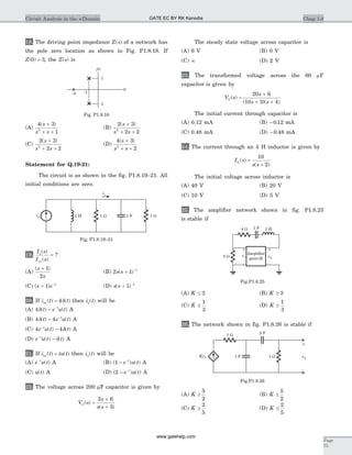 18. The driving point impedance Z s( ) of a network has
the pole zero location as shown in Fig. P1.8.18. If
Z( )0 3= , the Z s( ) is
(A)
4 3
12
( )s
s s
+
+ +
(B)
2 3
2 22
( )s
s s
+
+ +
(C)
2 3
2 22
( )s
s s
+
+ +
(D)
4 3
22
( )s
s s
+
+ +
Statement for Q.19-21:
The circuit is as shown in the fig. P1.8.19–21. All
initial conditions are zero.
19.
I s
I s
o
in
( )
( )
= ?
(A)
( )s
s
+ 1
2
(B) 2 1 1
s s( )+ -
(C) ( )s s+ -
1 1
(D) s s( )+ -
1 1
20. If i t tin ( ) ( )= 4d then i to( ) will be
(A) 4d( ) ( )t e u tt
- -
A
(B) 4 4d( ) ( )t e u tt
- -
A
(C) 4 4e u t tt-
-( ) ( )d A
(D) e u t tt-
-( ) ( )d A
21. If i t tu tin ( ) ( )= then i to( ) will be
(A) e u tt-
( ) A (B) ( ) ( )1 - -
e u tt
A
(C) u t( ) A (D) ( ) ( )2 - -
e u tt
A
22. The voltage across 200 mF capacitor is given by
V s
s
s s
C( )
( )
=
+
+
2 6
3
The steady state voltage across capacitor is
(A) 6 V (B) 0 V
(C) ¥ (D) 2 V
23. The transformed voltage across the 60 mF
capacitor is given by
V s
s
s s
C( )
( )( )
=
+
+ +
20 6
10 3 4
The initial current through capacitor is
(A) 0.12 mA (B) - 0 12. mA
(C) 0.48 mA (D) - 0 48. mA
24. The current through an 4 H inductor is given by
I s
s s
L ( )
( )
=
+
10
2
The initial voltage across inductor is
(A) 40 V (B) 20 V
(C) 10 V (D) 5 V
25. The amplifier network shown in fig. P1.8.25
is stable if
(A) K £ 3 (B) K ³ 3
(C) K £
1
3
(D) K ³
1
3
26. The network shown in fig. P1.8.26 is stable if
(A) K ³
5
2
(B) K £
5
2
(C) K ³
2
5
(D) K £
2
5
Chap 1.8Circuit Analysis in the s-Domain
Page
75
iin
io
1 H 1 W 1 F 1 W
Fig. P1.8.19–21
4 W 1 H1 F
2 W v1 v2
+
-
Amplifier
gain=K
+
-
Fig.P1.8.25
Kv2 1 W v2
+
-
2 F1 W
1 F
Fig.P1.8.26
jw
1
-1
-1-3
s
Fig. P1.8.18
GATE EC BY RK Kanodia
www.gatehelp.com
 