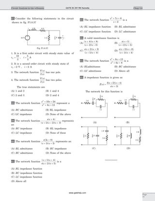 37. Consider the following statements in the circuit
shown in fig. P1.8.37
1. It is a first order circuit with steady state value of
vC =
10
3
, i =
5
3
A
2. It is a second order circuit with steady state of
vC = 2 V , i = 2 A
3. The network function
V s
I s
( )
( )
has one pole.
4. The network function
V s
I s
( )
( )
has two poles.
The true statements are
(A) 1 and 3 (B) 1 and 4
(C) 2 and 3 (D) 2 and 4
38. The network function
s s
s s
2
2
10 24
8 15
+ +
+ +
represent a
(A) RC admittance (B) RL impedance
(C) LC impedance (D) None of the above
39. The network function
s s
s s s
( )
( )( )( )
+
+ + +
4
1 2 3
represents
an
(A) RC impedance (B) RL impedance
(C) LC impedance (D) None of these
40. The network function
s s
s s
( )
( )( )
3 8
1 3
+
+ +
represents an
(A) RL admittance (B) RC impedance
(C) RC admittance (D) None of the above
41. The network function
( )( )
( )( )
s s
s s s
+ +
+ +
1 4
2 5
is a
(A) RL impedance function
(B) RC impedance function
(C) LC impedance function
(D) Above all
42. The network function
s s
s
2
7 6
2
+ +
+
is a
(A) RL impedance function (B) RL admittance
(C) LC impedance function (D) LC admittance
43. A valid immittance function is
(A)
( )( )
( )( )
s s
s s
+ +
+ -
4 8
2 5
(B)
s s
s s
( )
( )( )
+
+ +
1
2 5
(C)
s s s
s s
( )( )
( )( )
+ +
+ +
2 3
1 4
(D)
s s s
s s
( )( )
( )( )
+ +
+ +
2 6
1 4
44. The network function
s s
s s
2
2
8 15
6 8
+ +
+ +
is a
(A) RLadmittance (B) RC admittance
(C) LC admittance (D) Above all
45. A impedance function is given as
Z s
s s
s s
( )
( )( )
( )
=
+ +
+
3 2 4
3
The network for this function is
************
Chap 1.8Circuit Analysis in the s-Domain
Page
77
i 4 W2 H
10 V 1 W vC
–
+
2
1 F
Fig. P1.8.37
8 F
1 F
3 W8
1 F
3
1 W
1 F
3 W
3
1 W
3 W
1 F
3
1 W 8
1 F
3 W
1 H
3
1 W
8
1 H
(C) (D)
(A) (B)
GATE EC BY RK Kanodia
www.gatehelp.com
 
