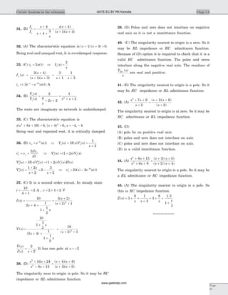 31. (B)
I
I
s
s
s
s s
s s
o
s
=
+
+ +
=
+
+ +
4
4
3
4
1 3
( )
( )( )
32. (A) The characteristic equation is ( ) ( )s s+ + =1 3 0.
Being real and unequal root, it is overdamped response.
33. (C) i u ts = 2 ( ) Þ I s
s
s( ) =
2
I s
s
s s s s
o ( )
( )
( )( )
=
+
+ +
=
+
-
+
2 4
1 3
3
1
1
3
i e e u to
t t
= -- -
( ) ( )3 3
A
34. (B)
V s
V s
s
s s s
o
s
( )
( )
=
+ +
=
+ +
2
4
2 2
1
22
The roots are imaginary so network is underdamped.
35. (C) The characteristic equation is
s s s( )2
8 16 0+ + = , ( )s + =4 02
, s = - -4 4,
Being real and repeated root, it is critically damped.
36. (B) v e u to
t
= -2
( ) Þ V s H s V s
s
o s( ) ( ) ( )= =
+
1
2
¢ = +v v
dv
dt
s s
s2
Þ ¢ = +V s s V ss s( ) ( ) ( )1 2
¢ = ¢ = +V s H s V s s V s H so s s( ) ( ) ( ) ( ) ( ) ( )1 2
¢ =
+
+
= -
+
V s
s
s s
o( )
1 2
2
2
3
2
Þ ¢ = - -
v s e u to
t
2 3 2
d( ) ( )
37. (C) It is a second order circuit. In steady state
i =
+
=
10
4 1
2 A , v = ´ =2 1 2 V
I s
s
s
s
s
( )
( )
( )
=
+ +
+
=
+
+ +
10
2 4
1
1
1
2
5 2
2 12
V s
s
s
s
s
( )
( ) ( )
=
+
+ +
+
=
+ +
10
1
1
2
2 4
1
1
1
2
10
2 12
V s
I s s
( )
( )
=
+
2
2
, It has one pole at s = -2
38. (D)
s s
s s
s s
s s
2
2
10 24
8 15
4 6
3 5
+ +
+ +
=
+ +
+ +
( )( )
( )( )
The singularity near to origin is pole. So it may be RC
impedance or RL admittance function.
39. (D) Poles and zero does not interlace on negative
real axis so it is not a immittance function.
40. (C) The singularity nearest to origin is a zero. So it
may be RL impedance or RC admittance function.
Because of (D) option it is required to check that it is a
valid RC admittance function. The poles and zeros
interlace along the negative real axis. The residues of
Y s
s
RC ( )
are real and positive.
41. (B) The singularity nearest to origin is a pole. So it
may be RC impedance or RL admittance function.
42. (A)
s s
s
s s
s
2
7 6
2
1 6
2
+ +
+
=
+ +
+
( )( )
( )
The singularity nearest to origin is at zero. So it may be
RC admittance or RL impedance function.
43. (D)
(A) pole lie on positive real axis
(B) poles and zero does not interlace on axis.
(C) poles and zero does not interlace on axis.
(D) is a valid immittance function.
44. (A)
s s
s s
s s
s s
2
2
8 15
6 8
3 5
2 4
+ +
+ +
=
+ +
+ +
( ) ( )
( ) ( )
The singularity nearest to origin is a pole. So it may be
a RL admittance or RC impedance function.
45. (A) The singularity nearest to origin is a pole. So
this is RC impedance function.
Z s
s s s s
( ) = + +
+
= + +
+
3
8 1
3
3
8 1 3
1
3
**************
Chap 1.8Circuit Analysis in the s-Domain
Page
81
GATE EC BY RK Kanodia
www.gatehelp.com
 
