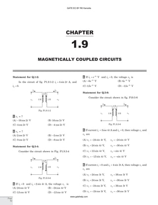 Statement for Q.1-2:
In the circuit of fig. P1.9.1-2 i t1 4 2= sin A, and
i2 0= .
1. v1 = ?
(A) -16 2cos t V (B) 16 2cos t V
(C) 4 2cos t V (D) -4 2cos t V
2. v2 = ?
(A) 2 2cos t V (B) -2 2cos t V
(C) 8 2cos t V (D) -8 2cos t V
Statement for Q.3-4:
Consider the circuit shown in Fig. P1.9.3-4
3. If i1 0= and i t2 2 4= sin A, the voltage v1 is
(A) 24 4cos t V (B) -24 4cos t V
(C) 15 4. cos t V (D) -15 4. cos t V
4. If i e t
1
2
= -
V and i2 0= , the voltage v2 is
(A) - -
6 2
e t
V (B) 6 2
e t-
V
(C) 15 2
. e t-
V (D) - -
15 2
. e t
V
Statement for Q.5-6:
Consider the circuit shown in fig. P19.5-6
5. If current i t1 3 4= cos A and i2 0= , then voltage v1 and
v2 are
(A) v t1 24 4= - sin V, v t2 24 4= - sin V
(B) v t1 24 4= sin V, v t2 36 4= - sin V
(C) v t1 15 4= . sin V, v t2 4= sin V
(D) v t1 15 4= - . sin V, v t2 4= -sin V
6. If current i1 0= and i t2 4 3= sin A, then voltage v1 and
v2 are
(A) v t1 24 3= cos V, v t2 36 3= cos V
(B) v t1 24 3= cos V, v t2 36 3= - cos V
(C) v t1 24 3= - cos V, v t2 36 3= cos V
(D) v t1 24 3= - cos V, v t2 36 3= - cos V
CHAPTER
1.9
MAGNETICALLY COUPLED CIRCUITS
Page
82
i1
i2
3 H
-
+
v2
-
+
v1 3 H 4 H
Fig. P1.9.5-6
i1
i2
2 H
-
+
v2
-
+
v1 2 H 3 H
Fig. P1.9.5-6
i1
i2
1 H
-
+
v2
-
+
v1 2 H 1 H
Fig. P1.9.1-2
GATE EC BY RK Kanodia
www.gatehelp.com
 